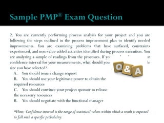 2. You are currently performing process analysis for your project and you are
following the steps outlined in the process improvement plan to identify needed
improvements. You are examining problems that have surfaced, constraints
experienced, and non-value-added activities identified during process execution. You
are analyzing a sample of readings from the processes. If you need to decrease your
confidence interval for your measurements, what should you do regarding the sample
size you have selected?
A. You should issue a change request
B. You should use your legitimate power to obtain the
required resources
C. You should convince your project sponsor to release
the necessary resources
B. You should negotiate with the functional manager
*Hint: Confidence interval is the range of statistical values within which a result is expected
to fall with a specific probability.
Sample PMP® Exam Question
 