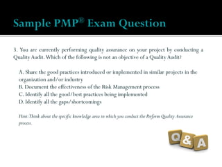 3. You are currently performing quality assurance on your project by conducting a
QualityAudit.Which of the following is not an objective of a QualityAudit?
A. Share the good practices introduced or implemented in similar projects in the
organization and/or industry
B. Document the effectiveness of the Risk Management process
C. Identify all the good/best practices being implemented
D. Identify all the gaps/shortcomings
Hint:Think about the specific knowledge area in which you conduct the Perform Quality Assurance
process.
Sample PMP® Exam Question
 