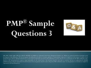 PMP® Sample
Questions 3
PMI, PMP, CAPM, PgMP, PMI-ACP, PMI-SP, PMI-RMP and PMBOK are trademarks of the Project Management Institute, Inc. PMI has not endorsed and did not participate in the
development of this publication. PMI does not sponsor this publication and makes no warranty, guarantee or representation, expressed or implied as to the accuracy or content. Every
attempt has been made by OSP International LLC to ensure that the information presented in this publication is accurate and can serve as preparation for the PMP certification exam.
However, OSP International LLC accepts no legal responsibility for the content herein. This document should be used only as a reference and not as a replacement for officially
published material. Using the information from this document does not guarantee that the reader will pass the PMP certification exam. No such guarantees or warranties are implied or
expressed by OSP International LLC.
 