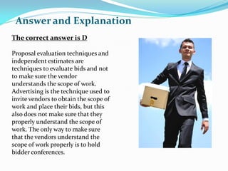 The correct answer is D
Proposal evaluation techniques and
independent estimates are
techniques to evaluate bids and not
to make sure the vendor
understands the scope of work.
Advertising is the technique used to
invite vendors to obtain the scope of
work and place their bids, but this
also does not make sure that they
properly understand the scope of
work. The only way to make sure
that the vendors understand the
scope of work properly is to hold
bidder conferences.
Answer and Explanation
 