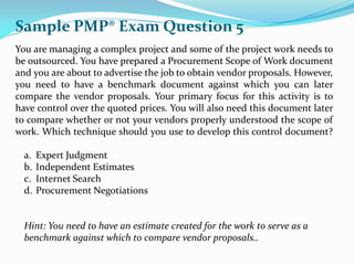 You are managing a complex project and some of the project work needs to
be outsourced. You have prepared a Procurement Scope of Work document
and you are about to advertise the job to obtain vendor proposals. However,
you need to have a benchmark document against which you can later
compare the vendor proposals. Your primary focus for this activity is to
have control over the quoted prices. You will also need this document later
to compare whether or not your vendors properly understood the scope of
work. Which technique should you use to develop this control document?
a. Expert Judgment
b. Independent Estimates
c. Internet Search
d. Procurement Negotiations
Hint: You need to have an estimate created for the work to serve as a
benchmark against which to compare vendor proposals..
Sample PMP® Exam Question 5
 