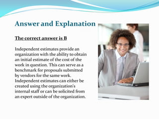 The correct answer is B
Independent estimates provide an
organization with the ability to obtain
an initial estimate of the cost of the
work in question. This can serve as a
benchmark for proposals submitted
by vendors for the same work.
Independent estimates can either be
created using the organization's
internal staff or can be solicited from
an expert outside of the organization.
Answer and Explanation
 