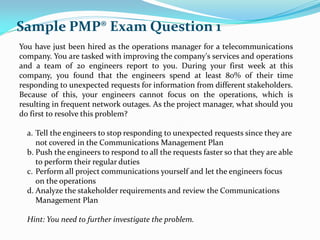 You have just been hired as the operations manager for a telecommunications
company. You are tasked with improving the company's services and operations
and a team of 20 engineers report to you. During your first week at this
company, you found that the engineers spend at least 80% of their time
responding to unexpected requests for information from different stakeholders.
Because of this, your engineers cannot focus on the operations, which is
resulting in frequent network outages. As the project manager, what should you
do first to resolve this problem?
a. Tell the engineers to stop responding to unexpected requests since they are
not covered in the Communications Management Plan
b. Push the engineers to respond to all the requests faster so that they are able
to perform their regular duties
c. Perform all project communications yourself and let the engineers focus
on the operations
d. Analyze the stakeholder requirements and review the Communications
Management Plan
Hint: You need to further investigate the problem.
Sample PMP® Exam Question 1
 