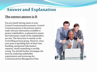 The correct answer is D
You are clearly having issues in your
Control Communications process. Control
Communications is the process used to
make relevant information available to
project stakeholders, as planned to ensure
the information needs of the stakeholders
are met. The focus here is mainly in the
Controlling process group. However, since
your team is spending 80% of their time
handling unexpected information
requests, clearly something is terribly
wrong. You should further investigate the
issue by analyzing stakeholder
requirements and reviewing the
Communications Management Plan.
Answer and Explanation
 