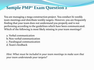 You are managing a mega construction project. You conduct bi-weekly
team meetings and distribute weekly targets. However, you are frequently
finding that your team does not understand you properly and is not
performing according to the guidelines which have been communicated.
Which of the following is most likely missing in your team meetings?
a. Verbal communication
b.Non-verbal communication
c. Paralingual communication
d.Team's feedback
Hint: What must be included in your team meetings to make sure that
your team understands your targets?
Sample PMP® Exam Question 2
 