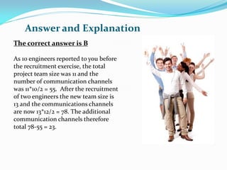 The correct answer is B
As 10 engineers reported to you before
the recruitment exercise, the total
project team size was 11 and the
number of communication channels
was 11*10/2 = 55. After the recruitment
of two engineers the new team size is
13 and the communications channels
are now 13*12/2 = 78. The additional
communication channels therefore
total 78-55 = 23.
Answer and Explanation
 
