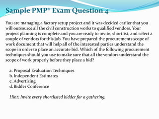 You are managing a factory setup project and it was decided earlier that you
will outsource all the civil construction works to qualified vendors. Your
project planning is complete and you are ready to invite, shortlist, and select a
couple of vendors for this job. You have prepared the procurements scope of
work document that will help all of the interested parties understand the
scope in order to place an accurate bid. Which of the following procurement
techniques should you use to make sure that all the vendors understand the
scope of work properly before they place a bid?
a. Proposal Evaluation Techniques
b.Independent Estimates
c. Advertising
d.Bidder Conference
Hint: Invite every shortlisted bidder for a gathering.
Sample PMP® Exam Question 4
 