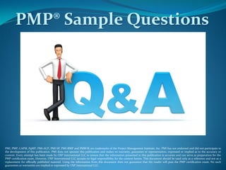 PMP® Sample Questions
PMI, PMP, CAPM, PgMP, PMI-ACP, PMI-SP, PMI-RMP and PMBOK are trademarks of the Project Management Institute, Inc. PMI has not endorsed and did not participate in
the development of this publication. PMI does not sponsor this publication and makes no warranty, guarantee or representation, expressed or implied as to the accuracy or
content. Every attempt has been made by OSP International LLC to ensure that the information presented in this publication is accurate and can serve as preparation for the
PMP certification exam. However, OSP International LLC accepts no legal responsibility for the content herein. This document should be used only as a reference and not as a
replacement for officially published material. Using the information from this document does not guarantee that the reader will pass the PMP certification exam. No such
guarantees or warranties are implied or expressed by OSP International LLC.
 