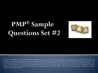 PMP® Sample
Questions Set #2
PMI, PMP, CAPM, PgMP, PMI-ACP, PMI-SP, PMI-RMP and PMBOK are trademarks of the Project Management Institute, Inc. PMI has not endorsed and did not participate in the
development of this publication. PMI does not sponsor this publication and makes no warranty, guarantee or representation, expressed or implied as to the accuracy or content. Every
attempt has been made by OSP International LLC to ensure that the information presented in this publication is accurate and can serve as preparation for the PMP certification exam.
However, OSP International LLC accepts no legal responsibility for the content herein. This document should be used only as a reference and not as a replacement for officially
published material. Using the information from this document does not guarantee that the reader will pass the PMP certification exam. No such guarantees or warranties are implied or
expressed by OSP International LLC.
 
