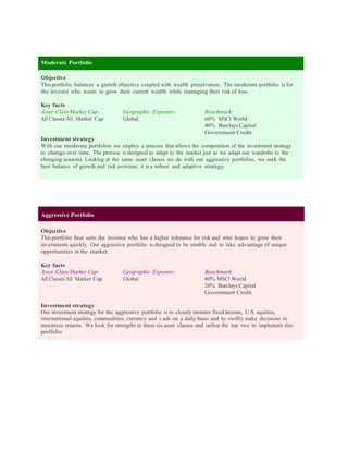 Moderate Portfolio

Objective
This portfolio balances a growth objective coupled with wealth preservation. The moderate portfolio is for
the investor who wants to grow their current wealth while managing their risk of loss.

Key facts
Asset Class/Market Cap:            Geographic Exposure:               Benchmark:
All Classes/All Market Cap         Global                             60% MSCI World
                                                                      40% Barclays Capital
                                                                      Government Credit
Investment strategy
With our moderate portfolios we employ a process that allows the composition of the investment strategy
to change over time. The process is designed to adapt to the market just as we adapt our wardrobe to the
changing seasons. Looking at the same asset classes we do with our aggressive portfolios, we seek the
best balance of growth and risk aversion; it is a robust and adaptive strategy.




Aggressive Portfolio

Objective
This portfolio best suits the investor who has a higher tolerance for risk and who hopes to grow their
investments quickly. Our aggressive portfolio is designed to be nimble and to take advantage of unique
opportunities in the market.

Key facts
Asset Class/Market Cap:            Geographic Exposure:               Benchmark:
All Classes/All Market Cap         Global                             80% MSCI World
                                                                      20% Barclays Capital
                                                                      Government Credit

Investment strategy
Our investment strategy for the aggressive portfolio is to closely monitor fixed income, U.S. equities,
international equities, commodities, currency and c ash on a daily basis and to swiftly make decisions to
maximize returns. We look for strengths in these six asset classes and utilize the top two to implement this
portfolio
 