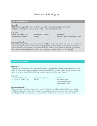 Investment strategies

Fixed Income Portfolio

Objective
The fixed income portfolio caters to the investor who is solely interested in interest and
dividends; essentially, it is a conservative portfolio with minimal market risk.

Key facts
Asset Class/Market Cap:            Geographic Exposure:                Benchmark:
Fixed Income Securities            Global                              Barclays Capital Government Credit


Investment strategy
Our fixed income portfolio can use income focused ETFs as well as closed-end and open-end mutual funds
with underlying investments in treasuries, bonds, preferred stocks and other income focused securities.
The investments are screened and incorporated into the portfolio using a relative strength, quantitative
model that is designed to generate income only. There is no growth objective in this strategy.




Conservative Portfolio


Objective
The objective of our conservative portfolio is to create a portfolio that produces current income with the
ability to grow through asset appreciation with less volatility. This is a good choice for the investor whose
aim is to preserve capital while still having potential exposure to other asset classes.

Key facts
Asset Class/Market Cap:            Geographic Exposure:                Benchmark:
All Classes/All Market Cap         Global                              30% MSCI World
                                                                       70% Barclays Capital
                                                                       Government Credit

Investment strategy
The conservative portfolio contains a core portion of assets invested according to long-term strategic
fixed income allocations that seldom change and a smaller component of assets that are determined
according to which asset classes are in or out of favor for the given point in the economic cycle.
 