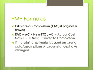 PMP Formulas
 Estimate at Completion (EAC) if original is
flawed
 EAC = AC + New ETC ; AC = Actual Cost
New ETC = New Estimate to Completion
 if the original estimate is based on wrong
data/assumptions or circumstances have
changed
 
