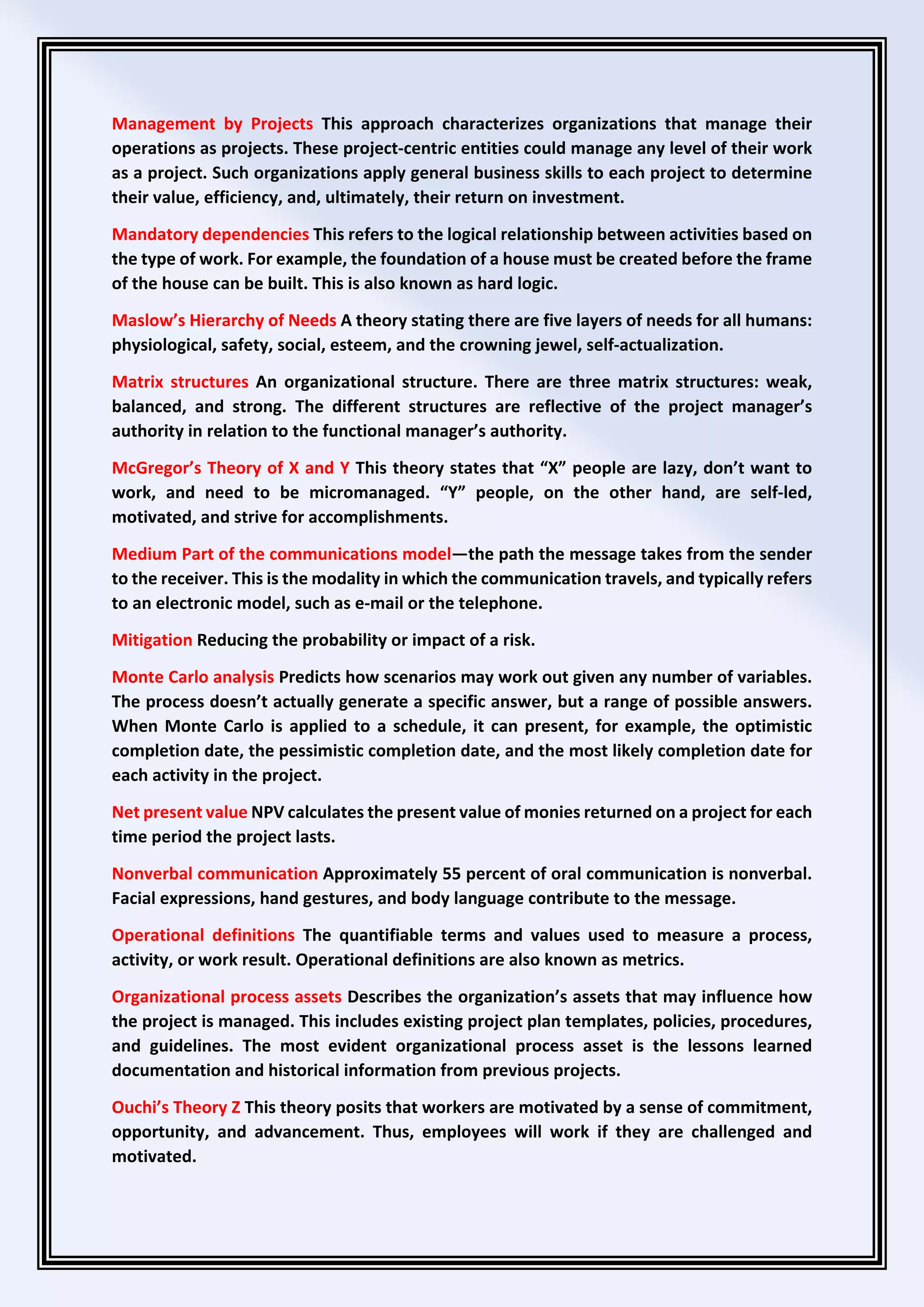 Management by Projects This approach characterizes organizations that manage their
operations as projects. These project-centric entities could manage any level of their work
as a project. Such organizations apply general business skills to each project to determine
their value, efficiency, and, ultimately, their return on investment.
Mandatory dependencies This refers to the logical relationship between activities based on
the type of work. For example, the foundation of a house must be created before the frame
of the house can be built. This is also known as hard logic.
Maslow’s Hierarchy of Needs A theory stating there are five layers of needs for all humans:
physiological, safety, social, esteem, and the crowning jewel, self-actualization.
Matrix structures An organizational structure. There are three matrix structures: weak,
balanced, and strong. The different structures are reflective of the project manager’s
authority in relation to the functional manager’s authority.
McGregor’s Theory of X and Y This theory states that “X” people are lazy, don’t want to
work, and need to be micromanaged. “Y” people, on the other hand, are self-led,
motivated, and strive for accomplishments.
Medium Part of the communications model—the path the message takes from the sender
to the receiver. This is the modality in which the communication travels, and typically refers
to an electronic model, such as e-mail or the telephone.
Mitigation Reducing the probability or impact of a risk.
Monte Carlo analysis Predicts how scenarios may work out given any number of variables.
The process doesn’t actually generate a specific answer, but a range of possible answers.
When Monte Carlo is applied to a schedule, it can present, for example, the optimistic
completion date, the pessimistic completion date, and the most likely completion date for
each activity in the project.
Net present value NPV calculates the present value of monies returned on a project for each
time period the project lasts.
Nonverbal communication Approximately 55 percent of oral communication is nonverbal.
Facial expressions, hand gestures, and body language contribute to the message.
Operational definitions The quantifiable terms and values used to measure a process,
activity, or work result. Operational definitions are also known as metrics.
Organizational process assets Describes the organization’s assets that may influence how
the project is managed. This includes existing project plan templates, policies, procedures,
and guidelines. The most evident organizational process asset is the lessons learned
documentation and historical information from previous projects.
Ouchi’s Theory Z This theory posits that workers are motivated by a sense of commitment,
opportunity, and advancement. Thus, employees will work if they are challenged and
motivated.
 