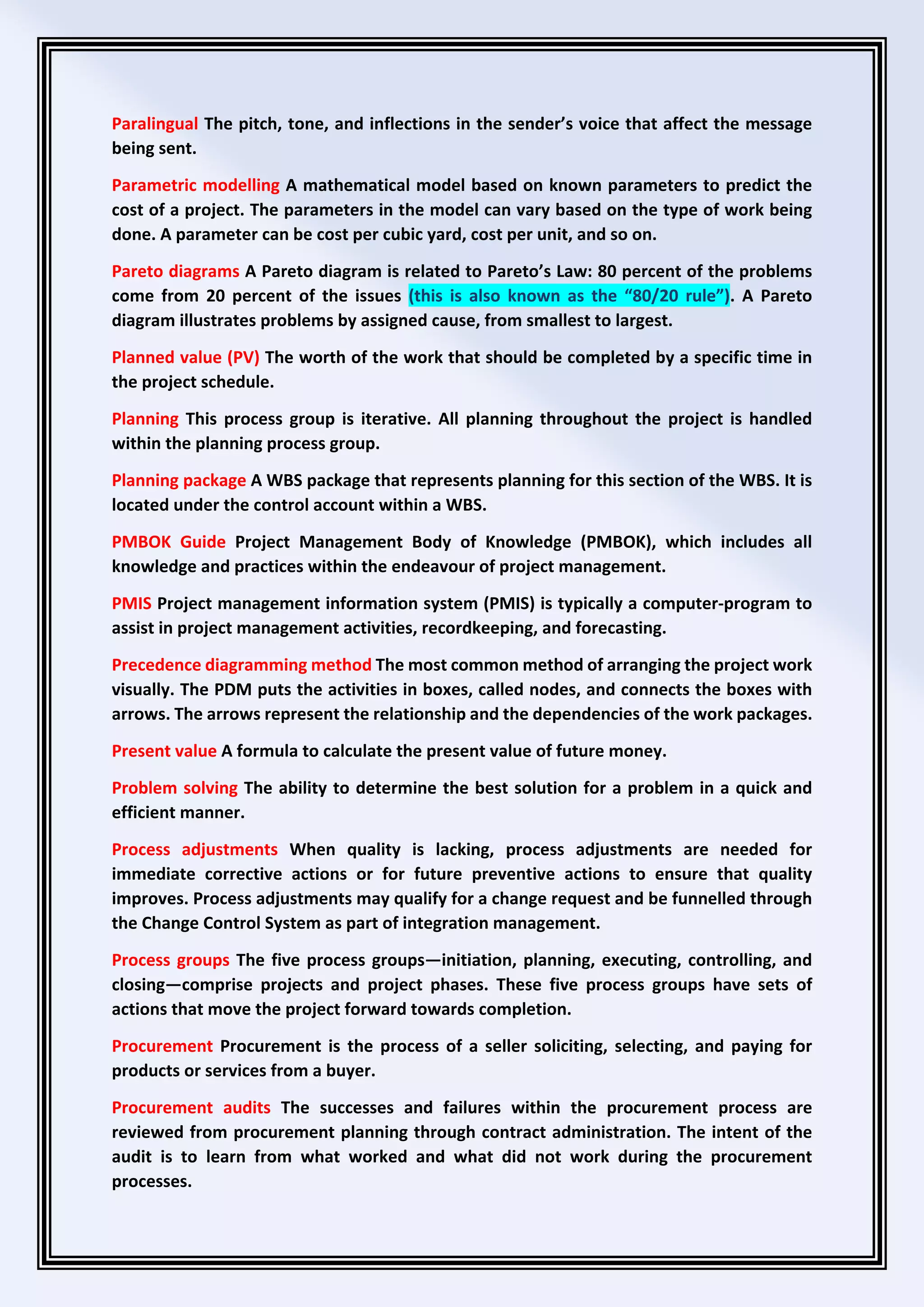 Paralingual The pitch, tone, and inflections in the sender’s voice that affect the message
being sent.
Parametric modelling A mathematical model based on known parameters to predict the
cost of a project. The parameters in the model can vary based on the type of work being
done. A parameter can be cost per cubic yard, cost per unit, and so on.
Pareto diagrams A Pareto diagram is related to Pareto’s Law: 80 percent of the problems
come from 20 percent of the issues (this is also known as the “80/20 rule”). A Pareto
diagram illustrates problems by assigned cause, from smallest to largest.
Planned value (PV) The worth of the work that should be completed by a specific time in
the project schedule.
Planning This process group is iterative. All planning throughout the project is handled
within the planning process group.
Planning package A WBS package that represents planning for this section of the WBS. It is
located under the control account within a WBS.
PMBOK Guide Project Management Body of Knowledge (PMBOK), which includes all
knowledge and practices within the endeavour of project management.
PMIS Project management information system (PMIS) is typically a computer-program to
assist in project management activities, recordkeeping, and forecasting.
Precedence diagramming method The most common method of arranging the project work
visually. The PDM puts the activities in boxes, called nodes, and connects the boxes with
arrows. The arrows represent the relationship and the dependencies of the work packages.
Present value A formula to calculate the present value of future money.
Problem solving The ability to determine the best solution for a problem in a quick and
efficient manner.
Process adjustments When quality is lacking, process adjustments are needed for
immediate corrective actions or for future preventive actions to ensure that quality
improves. Process adjustments may qualify for a change request and be funnelled through
the Change Control System as part of integration management.
Process groups The five process groups—initiation, planning, executing, controlling, and
closing—comprise projects and project phases. These five process groups have sets of
actions that move the project forward towards completion.
Procurement Procurement is the process of a seller soliciting, selecting, and paying for
products or services from a buyer.
Procurement audits The successes and failures within the procurement process are
reviewed from procurement planning through contract administration. The intent of the
audit is to learn from what worked and what did not work during the procurement
processes.
 