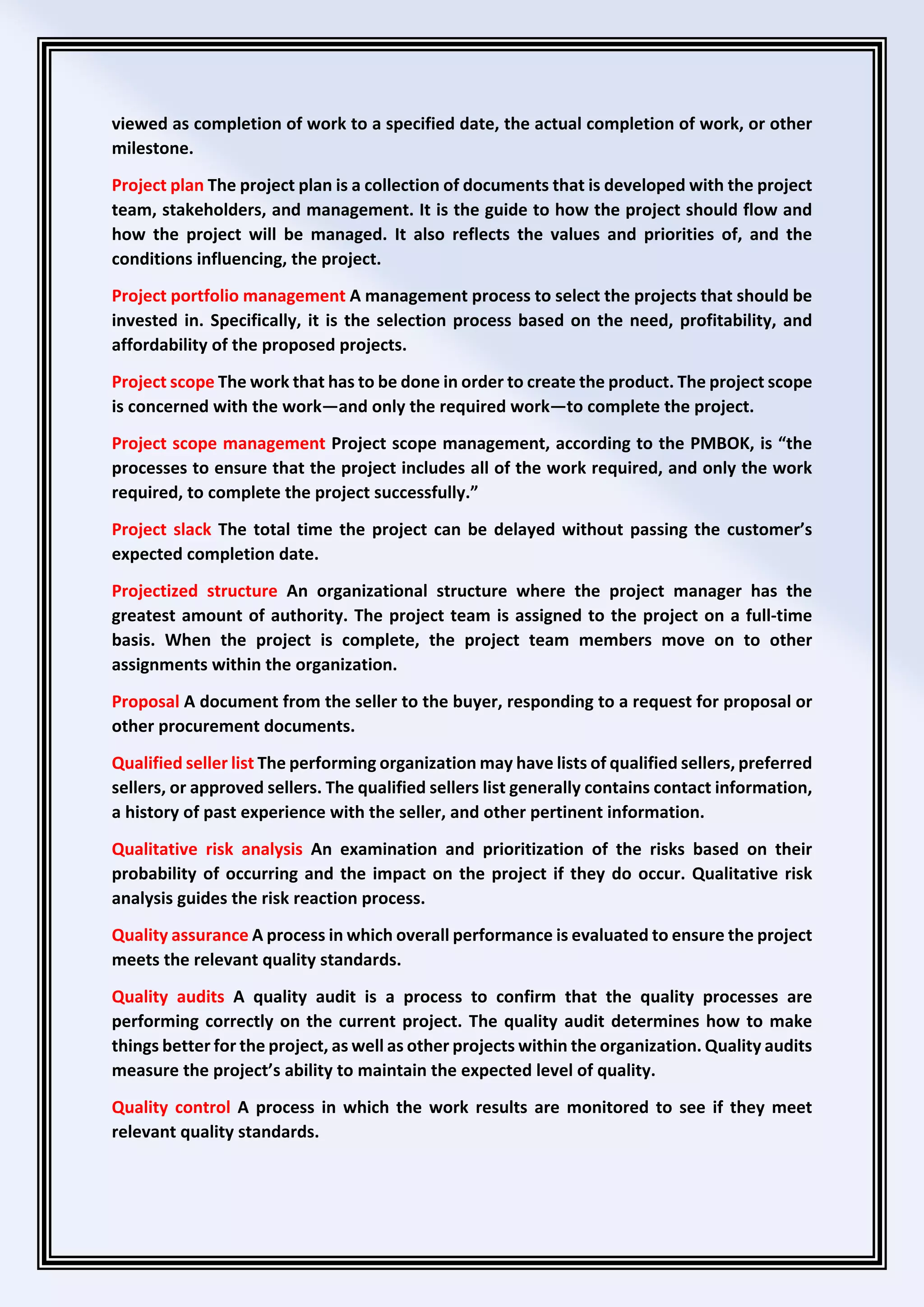 viewed as completion of work to a specified date, the actual completion of work, or other
milestone.
Project plan The project plan is a collection of documents that is developed with the project
team, stakeholders, and management. It is the guide to how the project should flow and
how the project will be managed. It also reflects the values and priorities of, and the
conditions influencing, the project.
Project portfolio management A management process to select the projects that should be
invested in. Specifically, it is the selection process based on the need, profitability, and
affordability of the proposed projects.
Project scope The work that has to be done in order to create the product. The project scope
is concerned with the work—and only the required work—to complete the project.
Project scope management Project scope management, according to the PMBOK, is “the
processes to ensure that the project includes all of the work required, and only the work
required, to complete the project successfully.”
Project slack The total time the project can be delayed without passing the customer’s
expected completion date.
Projectized structure An organizational structure where the project manager has the
greatest amount of authority. The project team is assigned to the project on a full-time
basis. When the project is complete, the project team members move on to other
assignments within the organization.
Proposal A document from the seller to the buyer, responding to a request for proposal or
other procurement documents.
Qualified seller list The performing organization may have lists of qualified sellers, preferred
sellers, or approved sellers. The qualified sellers list generally contains contact information,
a history of past experience with the seller, and other pertinent information.
Qualitative risk analysis An examination and prioritization of the risks based on their
probability of occurring and the impact on the project if they do occur. Qualitative risk
analysis guides the risk reaction process.
Quality assurance A process in which overall performance is evaluated to ensure the project
meets the relevant quality standards.
Quality audits A quality audit is a process to confirm that the quality processes are
performing correctly on the current project. The quality audit determines how to make
things better for the project, as well as other projects within the organization. Quality audits
measure the project’s ability to maintain the expected level of quality.
Quality control A process in which the work results are monitored to see if they meet
relevant quality standards.
 