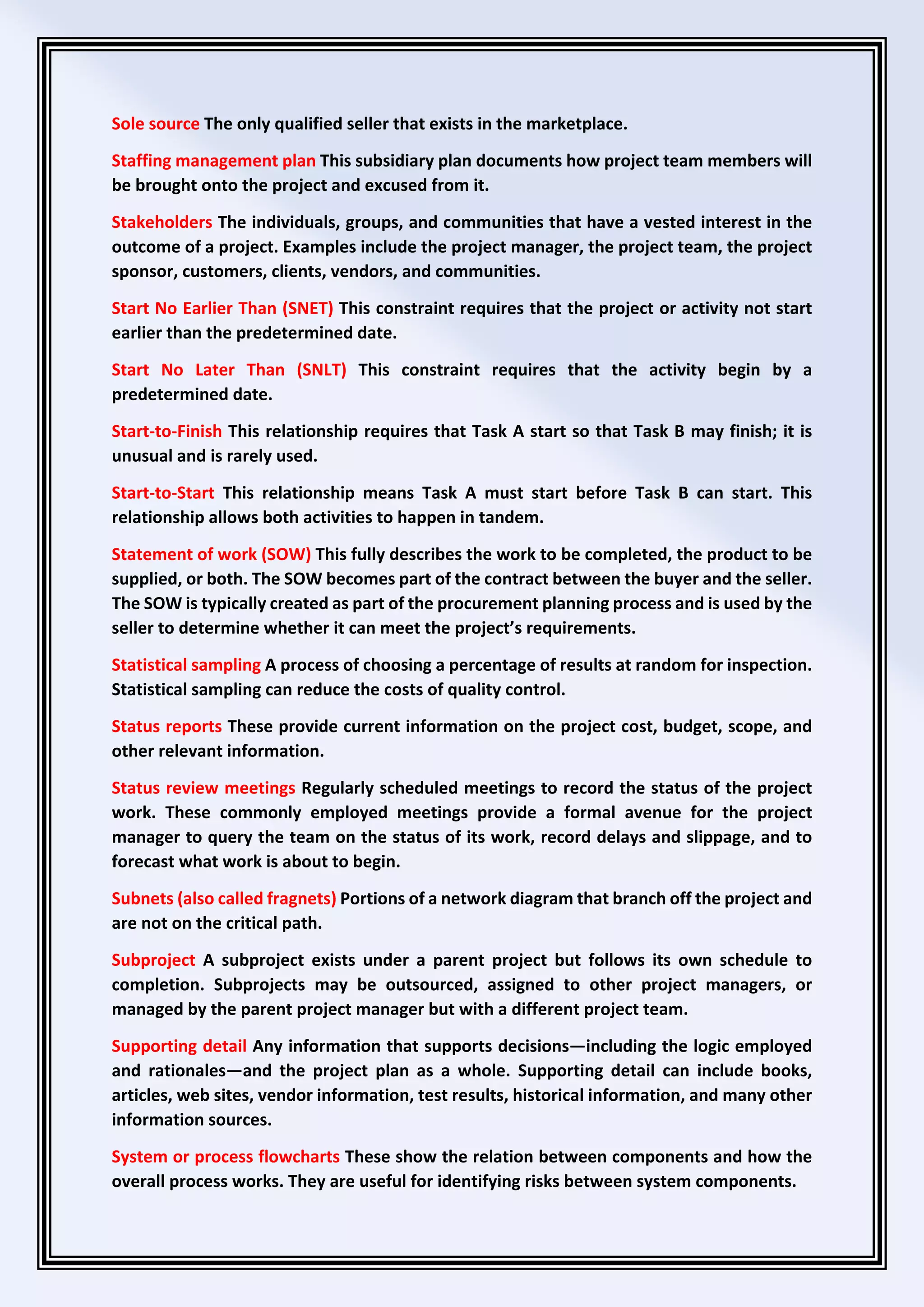 Sole source The only qualified seller that exists in the marketplace.
Staffing management plan This subsidiary plan documents how project team members will
be brought onto the project and excused from it.
Stakeholders The individuals, groups, and communities that have a vested interest in the
outcome of a project. Examples include the project manager, the project team, the project
sponsor, customers, clients, vendors, and communities.
Start No Earlier Than (SNET) This constraint requires that the project or activity not start
earlier than the predetermined date.
Start No Later Than (SNLT) This constraint requires that the activity begin by a
predetermined date.
Start-to-Finish This relationship requires that Task A start so that Task B may finish; it is
unusual and is rarely used.
Start-to-Start This relationship means Task A must start before Task B can start. This
relationship allows both activities to happen in tandem.
Statement of work (SOW) This fully describes the work to be completed, the product to be
supplied, or both. The SOW becomes part of the contract between the buyer and the seller.
The SOW is typically created as part of the procurement planning process and is used by the
seller to determine whether it can meet the project’s requirements.
Statistical sampling A process of choosing a percentage of results at random for inspection.
Statistical sampling can reduce the costs of quality control.
Status reports These provide current information on the project cost, budget, scope, and
other relevant information.
Status review meetings Regularly scheduled meetings to record the status of the project
work. These commonly employed meetings provide a formal avenue for the project
manager to query the team on the status of its work, record delays and slippage, and to
forecast what work is about to begin.
Subnets (also called fragnets) Portions of a network diagram that branch off the project and
are not on the critical path.
Subproject A subproject exists under a parent project but follows its own schedule to
completion. Subprojects may be outsourced, assigned to other project managers, or
managed by the parent project manager but with a different project team.
Supporting detail Any information that supports decisions—including the logic employed
and rationales—and the project plan as a whole. Supporting detail can include books,
articles, web sites, vendor information, test results, historical information, and many other
information sources.
System or process flowcharts These show the relation between components and how the
overall process works. They are useful for identifying risks between system components.
 