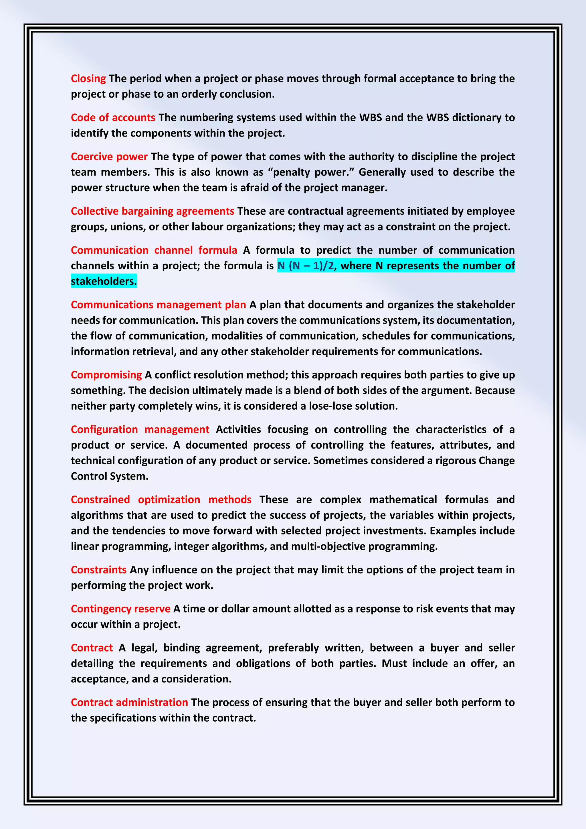 Closing The period when a project or phase moves through formal acceptance to bring the
project or phase to an orderly conclusion.
Code of accounts The numbering systems used within the WBS and the WBS dictionary to
identify the components within the project.
Coercive power The type of power that comes with the authority to discipline the project
team members. This is also known as “penalty power.” Generally used to describe the
power structure when the team is afraid of the project manager.
Collective bargaining agreements These are contractual agreements initiated by employee
groups, unions, or other labour organizations; they may act as a constraint on the project.
Communication channel formula A formula to predict the number of communication
channels within a project; the formula is N (N – 1)/2, where N represents the number of
stakeholders.
Communications management plan A plan that documents and organizes the stakeholder
needs for communication. This plan covers the communications system, its documentation,
the flow of communication, modalities of communication, schedules for communications,
information retrieval, and any other stakeholder requirements for communications.
Compromising A conflict resolution method; this approach requires both parties to give up
something. The decision ultimately made is a blend of both sides of the argument. Because
neither party completely wins, it is considered a lose-lose solution.
Configuration management Activities focusing on controlling the characteristics of a
product or service. A documented process of controlling the features, attributes, and
technical configuration of any product or service. Sometimes considered a rigorous Change
Control System.
Constrained optimization methods These are complex mathematical formulas and
algorithms that are used to predict the success of projects, the variables within projects,
and the tendencies to move forward with selected project investments. Examples include
linear programming, integer algorithms, and multi-objective programming.
Constraints Any influence on the project that may limit the options of the project team in
performing the project work.
Contingency reserve A time or dollar amount allotted as a response to risk events that may
occur within a project.
Contract A legal, binding agreement, preferably written, between a buyer and seller
detailing the requirements and obligations of both parties. Must include an offer, an
acceptance, and a consideration.
Contract administration The process of ensuring that the buyer and seller both perform to
the specifications within the contract.
 