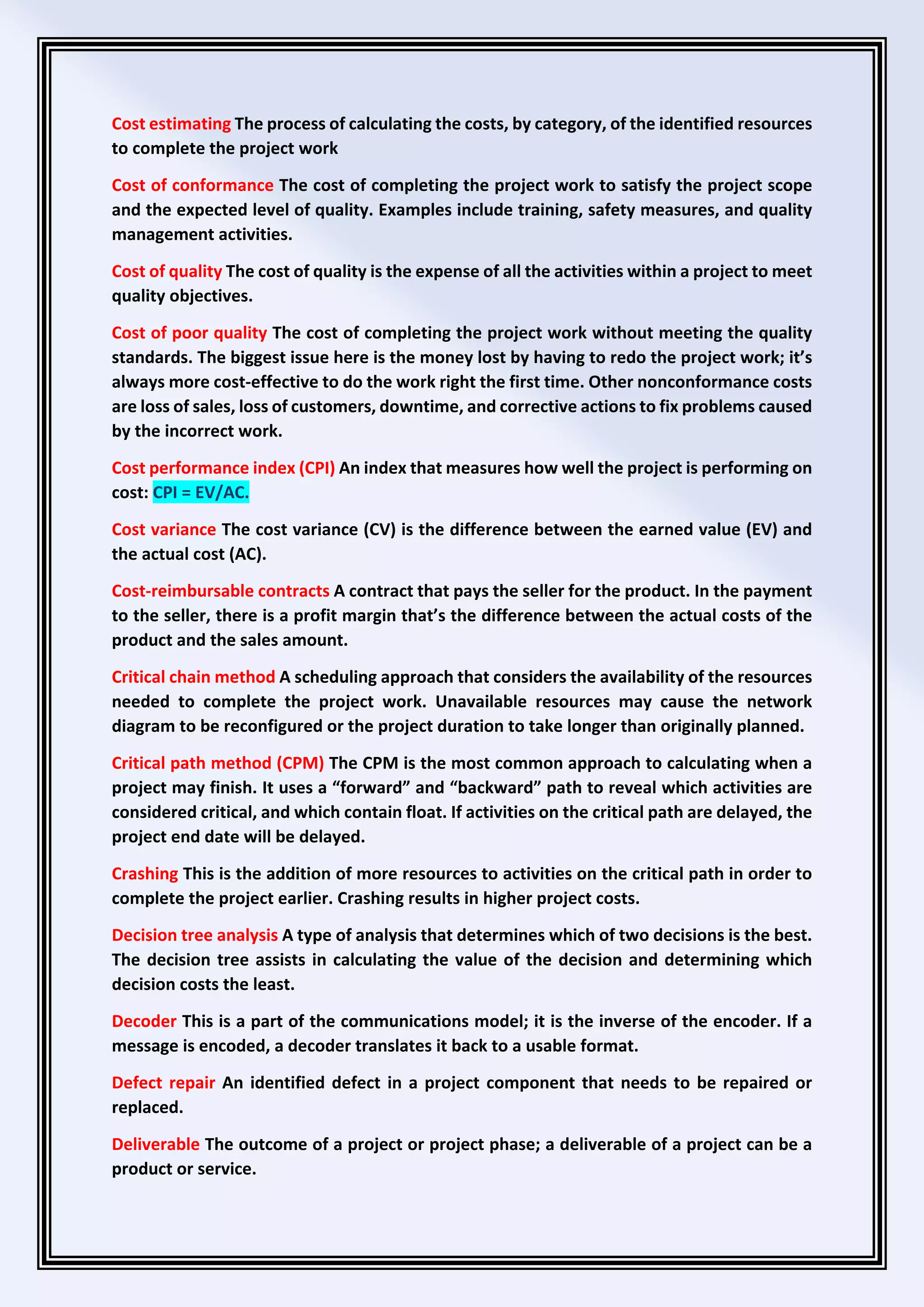 Cost estimating The process of calculating the costs, by category, of the identified resources
to complete the project work
Cost of conformance The cost of completing the project work to satisfy the project scope
and the expected level of quality. Examples include training, safety measures, and quality
management activities.
Cost of quality The cost of quality is the expense of all the activities within a project to meet
quality objectives.
Cost of poor quality The cost of completing the project work without meeting the quality
standards. The biggest issue here is the money lost by having to redo the project work; it’s
always more cost-effective to do the work right the first time. Other nonconformance costs
are loss of sales, loss of customers, downtime, and corrective actions to fix problems caused
by the incorrect work.
Cost performance index (CPI) An index that measures how well the project is performing on
cost: CPI = EV/AC.
Cost variance The cost variance (CV) is the difference between the earned value (EV) and
the actual cost (AC).
Cost-reimbursable contracts A contract that pays the seller for the product. In the payment
to the seller, there is a profit margin that’s the difference between the actual costs of the
product and the sales amount.
Critical chain method A scheduling approach that considers the availability of the resources
needed to complete the project work. Unavailable resources may cause the network
diagram to be reconfigured or the project duration to take longer than originally planned.
Critical path method (CPM) The CPM is the most common approach to calculating when a
project may finish. It uses a “forward” and “backward” path to reveal which activities are
considered critical, and which contain float. If activities on the critical path are delayed, the
project end date will be delayed.
Crashing This is the addition of more resources to activities on the critical path in order to
complete the project earlier. Crashing results in higher project costs.
Decision tree analysis A type of analysis that determines which of two decisions is the best.
The decision tree assists in calculating the value of the decision and determining which
decision costs the least.
Decoder This is a part of the communications model; it is the inverse of the encoder. If a
message is encoded, a decoder translates it back to a usable format.
Defect repair An identified defect in a project component that needs to be repaired or
replaced.
Deliverable The outcome of a project or project phase; a deliverable of a project can be a
product or service.
 