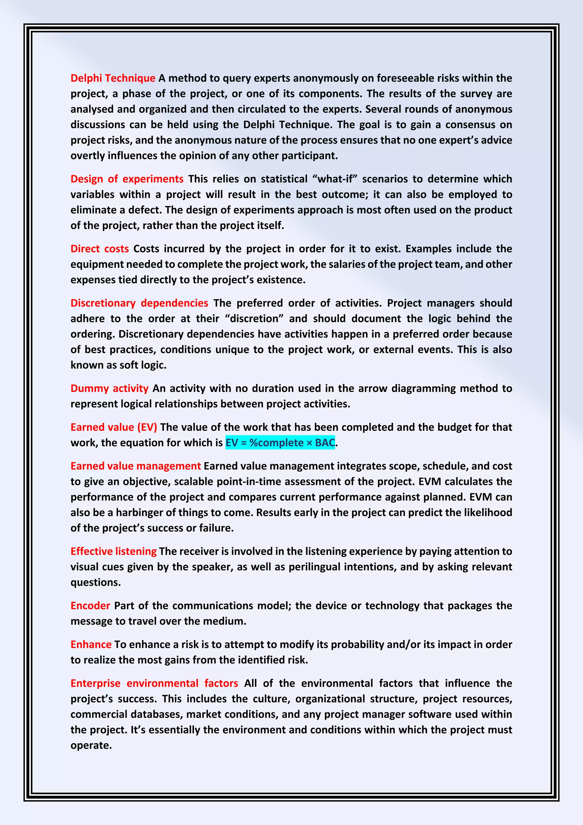 Delphi Technique A method to query experts anonymously on foreseeable risks within the
project, a phase of the project, or one of its components. The results of the survey are
analysed and organized and then circulated to the experts. Several rounds of anonymous
discussions can be held using the Delphi Technique. The goal is to gain a consensus on
project risks, and the anonymous nature of the process ensures that no one expert’s advice
overtly influences the opinion of any other participant.
Design of experiments This relies on statistical “what-if” scenarios to determine which
variables within a project will result in the best outcome; it can also be employed to
eliminate a defect. The design of experiments approach is most often used on the product
of the project, rather than the project itself.
Direct costs Costs incurred by the project in order for it to exist. Examples include the
equipment needed to complete the project work, the salaries of the project team, and other
expenses tied directly to the project’s existence.
Discretionary dependencies The preferred order of activities. Project managers should
adhere to the order at their “discretion” and should document the logic behind the
ordering. Discretionary dependencies have activities happen in a preferred order because
of best practices, conditions unique to the project work, or external events. This is also
known as soft logic.
Dummy activity An activity with no duration used in the arrow diagramming method to
represent logical relationships between project activities.
Earned value (EV) The value of the work that has been completed and the budget for that
work, the equation for which is EV = %complete × BAC.
Earned value management Earned value management integrates scope, schedule, and cost
to give an objective, scalable point-in-time assessment of the project. EVM calculates the
performance of the project and compares current performance against planned. EVM can
also be a harbinger of things to come. Results early in the project can predict the likelihood
of the project’s success or failure.
Effective listening The receiver is involved in the listening experience by paying attention to
visual cues given by the speaker, as well as perilingual intentions, and by asking relevant
questions.
Encoder Part of the communications model; the device or technology that packages the
message to travel over the medium.
Enhance To enhance a risk is to attempt to modify its probability and/or its impact in order
to realize the most gains from the identified risk.
Enterprise environmental factors All of the environmental factors that influence the
project’s success. This includes the culture, organizational structure, project resources,
commercial databases, market conditions, and any project manager software used within
the project. It’s essentially the environment and conditions within which the project must
operate.
 