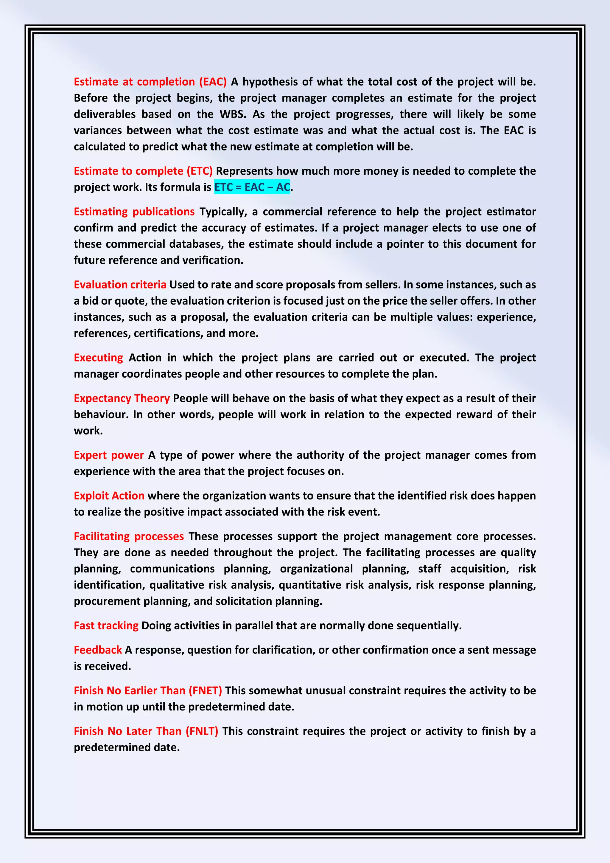 Estimate at completion (EAC) A hypothesis of what the total cost of the project will be.
Before the project begins, the project manager completes an estimate for the project
deliverables based on the WBS. As the project progresses, there will likely be some
variances between what the cost estimate was and what the actual cost is. The EAC is
calculated to predict what the new estimate at completion will be.
Estimate to complete (ETC) Represents how much more money is needed to complete the
project work. Its formula is ETC = EAC − AC.
Estimating publications Typically, a commercial reference to help the project estimator
confirm and predict the accuracy of estimates. If a project manager elects to use one of
these commercial databases, the estimate should include a pointer to this document for
future reference and verification.
Evaluation criteria Used to rate and score proposals from sellers. In some instances, such as
a bid or quote, the evaluation criterion is focused just on the price the seller offers. In other
instances, such as a proposal, the evaluation criteria can be multiple values: experience,
references, certifications, and more.
Executing Action in which the project plans are carried out or executed. The project
manager coordinates people and other resources to complete the plan.
Expectancy Theory People will behave on the basis of what they expect as a result of their
behaviour. In other words, people will work in relation to the expected reward of their
work.
Expert power A type of power where the authority of the project manager comes from
experience with the area that the project focuses on.
Exploit Action where the organization wants to ensure that the identified risk does happen
to realize the positive impact associated with the risk event.
Facilitating processes These processes support the project management core processes.
They are done as needed throughout the project. The facilitating processes are quality
planning, communications planning, organizational planning, staff acquisition, risk
identification, qualitative risk analysis, quantitative risk analysis, risk response planning,
procurement planning, and solicitation planning.
Fast tracking Doing activities in parallel that are normally done sequentially.
Feedback A response, question for clarification, or other confirmation once a sent message
is received.
Finish No Earlier Than (FNET) This somewhat unusual constraint requires the activity to be
in motion up until the predetermined date.
Finish No Later Than (FNLT) This constraint requires the project or activity to finish by a
predetermined date.
 