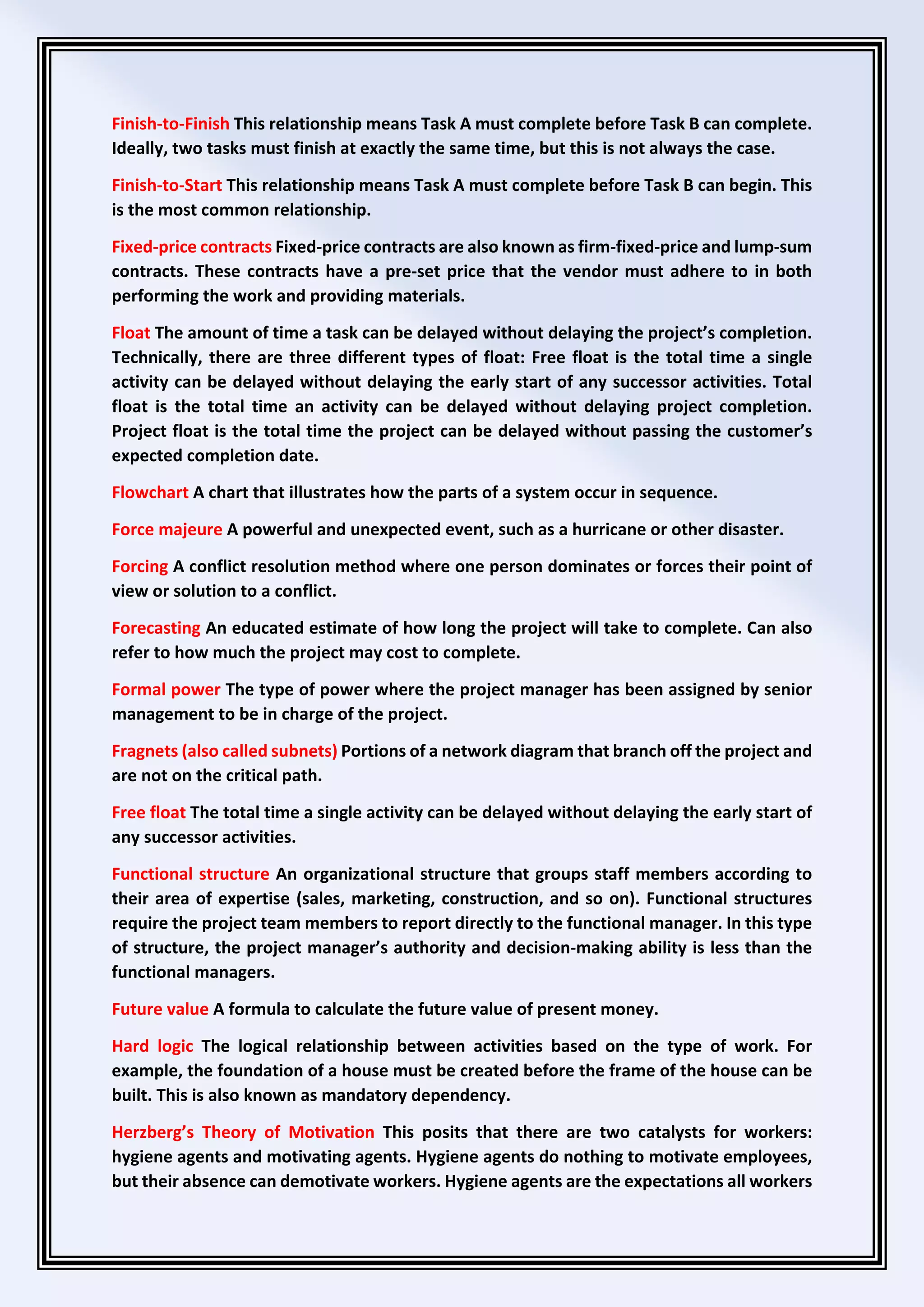 Finish-to-Finish This relationship means Task A must complete before Task B can complete.
Ideally, two tasks must finish at exactly the same time, but this is not always the case.
Finish-to-Start This relationship means Task A must complete before Task B can begin. This
is the most common relationship.
Fixed-price contracts Fixed-price contracts are also known as firm-fixed-price and lump-sum
contracts. These contracts have a pre-set price that the vendor must adhere to in both
performing the work and providing materials.
Float The amount of time a task can be delayed without delaying the project’s completion.
Technically, there are three different types of float: Free float is the total time a single
activity can be delayed without delaying the early start of any successor activities. Total
float is the total time an activity can be delayed without delaying project completion.
Project float is the total time the project can be delayed without passing the customer’s
expected completion date.
Flowchart A chart that illustrates how the parts of a system occur in sequence.
Force majeure A powerful and unexpected event, such as a hurricane or other disaster.
Forcing A conflict resolution method where one person dominates or forces their point of
view or solution to a conflict.
Forecasting An educated estimate of how long the project will take to complete. Can also
refer to how much the project may cost to complete.
Formal power The type of power where the project manager has been assigned by senior
management to be in charge of the project.
Fragnets (also called subnets) Portions of a network diagram that branch off the project and
are not on the critical path.
Free float The total time a single activity can be delayed without delaying the early start of
any successor activities.
Functional structure An organizational structure that groups staff members according to
their area of expertise (sales, marketing, construction, and so on). Functional structures
require the project team members to report directly to the functional manager. In this type
of structure, the project manager’s authority and decision-making ability is less than the
functional managers.
Future value A formula to calculate the future value of present money.
Hard logic The logical relationship between activities based on the type of work. For
example, the foundation of a house must be created before the frame of the house can be
built. This is also known as mandatory dependency.
Herzberg’s Theory of Motivation This posits that there are two catalysts for workers:
hygiene agents and motivating agents. Hygiene agents do nothing to motivate employees,
but their absence can demotivate workers. Hygiene agents are the expectations all workers
 