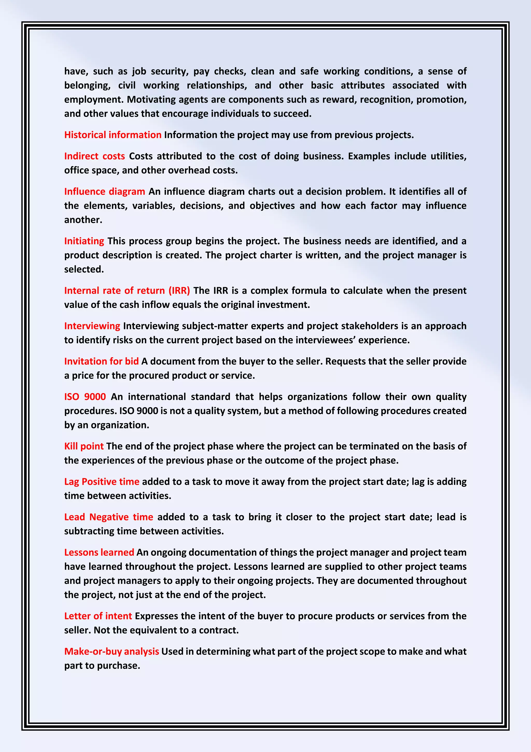 have, such as job security, pay checks, clean and safe working conditions, a sense of
belonging, civil working relationships, and other basic attributes associated with
employment. Motivating agents are components such as reward, recognition, promotion,
and other values that encourage individuals to succeed.
Historical information Information the project may use from previous projects.
Indirect costs Costs attributed to the cost of doing business. Examples include utilities,
office space, and other overhead costs.
Influence diagram An influence diagram charts out a decision problem. It identifies all of
the elements, variables, decisions, and objectives and how each factor may influence
another.
Initiating This process group begins the project. The business needs are identified, and a
product description is created. The project charter is written, and the project manager is
selected.
Internal rate of return (IRR) The IRR is a complex formula to calculate when the present
value of the cash inflow equals the original investment.
Interviewing Interviewing subject-matter experts and project stakeholders is an approach
to identify risks on the current project based on the interviewees’ experience.
Invitation for bid A document from the buyer to the seller. Requests that the seller provide
a price for the procured product or service.
ISO 9000 An international standard that helps organizations follow their own quality
procedures. ISO 9000 is not a quality system, but a method of following procedures created
by an organization.
Kill point The end of the project phase where the project can be terminated on the basis of
the experiences of the previous phase or the outcome of the project phase.
Lag Positive time added to a task to move it away from the project start date; lag is adding
time between activities.
Lead Negative time added to a task to bring it closer to the project start date; lead is
subtracting time between activities.
Lessons learned An ongoing documentation of things the project manager and project team
have learned throughout the project. Lessons learned are supplied to other project teams
and project managers to apply to their ongoing projects. They are documented throughout
the project, not just at the end of the project.
Letter of intent Expresses the intent of the buyer to procure products or services from the
seller. Not the equivalent to a contract.
Make-or-buy analysis Used in determining what part of the project scope to make and what
part to purchase.
 