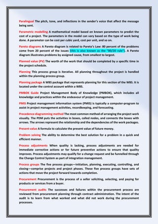 Paralingual The pitch, tone, and inflections in the sender’s voice that affect the message
being sent.
Parametric modelling A mathematical model based on known parameters to predict the
cost of a project. The parameters in the model can vary based on the type of work being
done. A parameter can be cost per cubic yard, cost per unit, and so on.
Pareto diagrams A Pareto diagram is related to Pareto’s Law: 80 percent of the problems
come from 20 percent of the issues (this is also known as the “80/20 rule”). A Pareto
diagram illustrates problems by assigned cause, from smallest to largest.
Planned value (PV) The worth of the work that should be completed by a specific time in
the project schedule.
Planning This process group is iterative. All planning throughout the project is handled
within the planning process group.
Planning package A WBS package that represents planning for this section of the WBS. It is
located under the control account within a WBS.
PMBOK Guide Project Management Body of Knowledge (PMBOK), which includes all
knowledge and practices within the endeavour of project management.
PMIS Project management information system (PMIS) is typically a computer-program to
assist in project management activities, recordkeeping, and forecasting.
Precedence diagramming method The most common method of arranging the project work
visually. The PDM puts the activities in boxes, called nodes, and connects the boxes with
arrows. The arrows represent the relationship and the dependencies of the work packages.
Present value A formula to calculate the present value of future money.
Problem solving The ability to determine the best solution for a problem in a quick and
efficient manner.
Process adjustments When quality is lacking, process adjustments are needed for
immediate corrective actions or for future preventive actions to ensure that quality
improves. Process adjustments may qualify for a change request and be funnelled through
the Change Control System as part of integration management.
Process groups The five process groups—initiation, planning, executing, controlling, and
closing—comprise projects and project phases. These five process groups have sets of
actions that move the project forward towards completion.
Procurement Procurement is the process of a seller soliciting, selecting, and paying for
products or services from a buyer.
Procurement audits The successes and failures within the procurement process are
reviewed from procurement planning through contract administration. The intent of the
audit is to learn from what worked and what did not work during the procurement
processes.
 