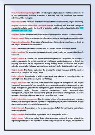 Procurement management plan This subsidiary project plan documents the decisions made
in the procurement planning processes. It specifies how the remaining procurement
activities will be managed.
Product scope The attributes and characteristics of the deliverables the project is creating.
Program Evaluation and Review Technique (PERT) A scheduling tool that uses a weighted
average formula to predict the length of activities and the project. Specifically, the PERT
formula is (O + 4ML + P)/6.
Programs A collection of related projects working in alignment towards a common cause.
Progress reports These provide current information on the project work completed to date.
Progressive elaboration The process of providing or discovering greater levels of detail as
the project moves toward completion.
Project A temporary endeavour undertaken to create a unique product or service.
Project baselines The accepted plans against which actual results are compared to identify
variances.
Project calendar A calendar that defines the working times for the project. For example, a
project may require the project team to work nights and weekends so as not to disturb the
ongoing operations of the organization during working hours. In addition, the project
calendar accounts for holidays, working hours, and work shifts that the project will cover.
Project charter The charter authorizes the project, the project manager, and the required
resources to complete the project work.
Project calendar The calendar in which project work may take place; generally defines the
working hours, days of the week, and any holidays.
Project framework The structure and fundamentals of project management. The project
framework is composed of nine knowledge areas: project integration management, project
scope management, project time management, project cost management, project quality
management, project human resources management, project communications
management, project risk management, project procurement management, and five
processes: initiation, planning, executing, controlling, and closing.
Project integration management The day-to-day actions of the project manager to ensure
that all parts of the project work together. Composed of project plan development, project
plan execution, and integrated change control.
Project life cycle The duration of the project, composed of all the individual project phases
within the project.
Project manager The individual accountable for all aspects of a project.
Project phases Projects are broken down into manageable sections. A project phase is the
logical segmentation of the work to an identifiable point within the project. Phases can be
 