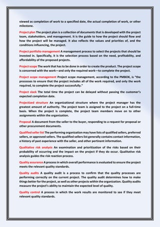 viewed as completion of work to a specified date, the actual completion of work, or other
milestone.
Project plan The project plan is a collection of documents that is developed with the project
team, stakeholders, and management. It is the guide to how the project should flow and
how the project will be managed. It also reflects the values and priorities of, and the
conditions influencing, the project.
Project portfolio management A management process to select the projects that should be
invested in. Specifically, it is the selection process based on the need, profitability, and
affordability of the proposed projects.
Project scope The work that has to be done in order to create the product. The project scope
is concerned with the work—and only the required work—to complete the project.
Project scope management Project scope management, according to the PMBOK, is “the
processes to ensure that the project includes all of the work required, and only the work
required, to complete the project successfully.”
Project slack The total time the project can be delayed without passing the customer’s
expected completion date.
Projectized structure An organizational structure where the project manager has the
greatest amount of authority. The project team is assigned to the project on a full-time
basis. When the project is complete, the project team members move on to other
assignments within the organization.
Proposal A document from the seller to the buyer, responding to a request for proposal or
other procurement documents.
Qualified seller list The performing organization may have lists of qualified sellers, preferred
sellers, or approved sellers. The qualified sellers list generally contains contact information,
a history of past experience with the seller, and other pertinent information.
Qualitative risk analysis An examination and prioritization of the risks based on their
probability of occurring and the impact on the project if they do occur. Qualitative risk
analysis guides the risk reaction process.
Quality assurance A process in which overall performance is evaluated to ensure the project
meets the relevant quality standards.
Quality audits A quality audit is a process to confirm that the quality processes are
performing correctly on the current project. The quality audit determines how to make
things better for the project, as well as other projects within the organization. Quality audits
measure the project’s ability to maintain the expected level of quality.
Quality control A process in which the work results are monitored to see if they meet
relevant quality standards.
 