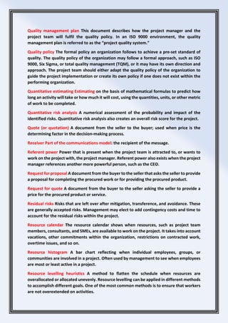 Quality management plan This document describes how the project manager and the
project team will fulfil the quality policy. In an ISO 9000 environment, the quality
management plan is referred to as the “project quality system.”
Quality policy The formal policy an organization follows to achieve a pre-set standard of
quality. The quality policy of the organization may follow a formal approach, such as ISO
9000, Six Sigma, or total quality management (TQM), or it may have its own direction and
approach. The project team should either adapt the quality policy of the organization to
guide the project implementation or create its own policy if one does not exist within the
performing organization.
Quantitative estimating Estimating on the basis of mathematical formulas to predict how
long an activity will take or how much it will cost, using the quantities, units, or other metric
of work to be completed.
Quantitative risk analysis A numerical assessment of the probability and impact of the
identified risks. Quantitative risk analysis also creates an overall risk score for the project.
Quote (or quotation) A document from the seller to the buyer; used when price is the
determining factor in the decision-making process.
Receiver Part of the communications model: the recipient of the message.
Referent power Power that is present when the project team is attracted to, or wants to
work on the project with, the project manager. Referent power also exists when the project
manager references another more powerful person, such as the CEO.
Request for proposal A document from the buyer to the seller that asks the seller to provide
a proposal for completing the procured work or for providing the procured product.
Request for quote A document from the buyer to the seller asking the seller to provide a
price for the procured product or service.
Residual risks Risks that are left over after mitigation, transference, and avoidance. These
are generally accepted risks. Management may elect to add contingency costs and time to
account for the residual risks within the project.
Resource calendar The resource calendar shows when resources, such as project team
members, consultants, and SMEs, are available to work on the project. It takes into account
vacations, other commitments within the organization, restrictions on contracted work,
overtime issues, and so on.
Resource histogram A bar chart reflecting when individual employees, groups, or
communities are involved in a project. Often used by management to see when employees
are most or least active in a project.
Resource levelling heuristics A method to flatten the schedule when resources are
overallocated or allocated unevenly. Resource levelling can be applied in different methods
to accomplish different goals. One of the most common methods is to ensure that workers
are not overextended on activities.
 
