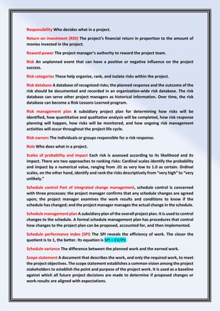 Responsibility Who decides what in a project.
Return on investment (ROI) The project’s financial return in proportion to the amount of
monies invested in the project.
Reward power The project manager’s authority to reward the project team.
Risk An unplanned event that can have a positive or negative influence on the project
success.
Risk categories These help organize, rank, and isolate risks within the project.
Risk database A database of recognized risks; the planned response and the outcome of the
risk should be documented and recorded in an organization-wide risk database. The risk
database can serve other project managers as historical information. Over time, the risk
database can become a Risk Lessons Learned program.
Risk management plan A subsidiary project plan for determining how risks will be
identified, how quantitative and qualitative analysis will be completed, how risk response
planning will happen, how risks will be monitored, and how ongoing risk management
activities will occur throughout the project life cycle.
Risk owners The individuals or groups responsible for a risk response.
Role Who does what in a project.
Scales of probability and impact Each risk is assessed according to its likelihood and its
impact. There are two approaches to ranking risks: Cardinal scales identify the probability
and impact by a numerical value, ranging from .01 as very low to 1.0 as certain. Ordinal
scales, on the other hand, identify and rank the risks descriptively from “very high” to “very
unlikely.”
Schedule control Part of integrated change management, schedule control is concerned
with three processes: the project manager confirms that any schedule changes are agreed
upon; the project manager examines the work results and conditions to know if the
schedule has changed; and the project manager manages the actual change in the schedule.
Schedule management plan A subsidiary plan of the overall project plan. It is used to control
changes to the schedule. A formal schedule management plan has procedures that control
how changes to the project plan can be proposed, accounted for, and then implemented.
Schedule performance index (SPI) The SPI reveals the efficiency of work. The closer the
quotient is to 1, the better. Its equation is SPI = EV/PV.
Schedule variance The difference between the planned work and the earned work.
Scope statement A document that describes the work, and only the required work, to meet
the project objectives. The scope statement establishes a common vision among the project
stakeholders to establish the point and purpose of the project work. It is used as a baseline
against which all future project decisions are made to determine if proposed changes or
work-results are aligned with expectations.
 