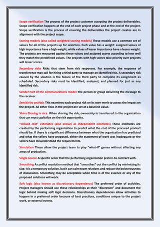 Scope verification The process of the project customer accepting the project deliverables.
Scope verification happens at the end of each project phase and at the end of the project.
Scope verification is the process of ensuring the deliverables the project creates are in
alignment with the project scope.
Scoring models (also called weighted scoring models) These models use a common set of
values for all of the projects up for selection. Each value has a weight: assigned values of
high importance have a high weight, while values of lesser importance have a lesser weight.
The projects are measured against these values and assigned scores according to how well
they match the predefined values. The projects with high scores take priority over projects
will lesser scores.
Secondary risks Risks that stem from risk responses. For example, the response of
transference may call for hiring a third party to manage an identified risk. A secondary risk
caused by the solution is the failure of the third party to complete its assignment as
scheduled. Secondary risks must be identified, analysed, and planned for just as any
identified risk.
Sender Part of the communications model: the person or group delivering the message to
the receiver.
Sensitivity analysis This examines each project risk on its own merit to assess the impact on
the project. All other risks in the project are set at a baseline value.
Share Sharing is nice. When sharing the risk, ownership is transferred to the organization
that can most capitalize on the risk opportunity.
“Should cost” estimates (also known as independent estimates) These estimates are
created by the performing organization to predict what the cost of the procured product
should be. If there is a significant difference between what the organization has predicted
and what the sellers have proposed, either the statement of work was inadequate or the
sellers have misunderstood the requirements.
Simulation These allow the project team to play “what-if” games without affecting any
areas of production.
Single source A specific seller that the performing organization prefers to contract with.
Smoothing A conflict resolution method that “smoothes” out the conflict by minimizing its
size. It is a temporary solution, but it can calm team relations and reduce the boisterousness
of discussions. Smoothing may be acceptable when time is of the essence or any of the
proposed solutions will work.
Soft logic (also known as discretionary dependency) The preferred order of activities.
Project managers should use these relationships at their “discretion” and document the
logic behind making soft logic decisions. Discretionary dependencies allow activities to
happen in a preferred order because of best practices, conditions unique to the project
work, or external events.
 