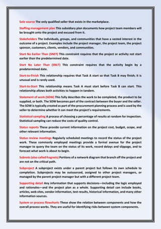 Sole source The only qualified seller that exists in the marketplace.
Staffing management plan This subsidiary plan documents how project team members will
be brought onto the project and excused from it.
Stakeholders The individuals, groups, and communities that have a vested interest in the
outcome of a project. Examples include the project manager, the project team, the project
sponsor, customers, clients, vendors, and communities.
Start No Earlier Than (SNET) This constraint requires that the project or activity not start
earlier than the predetermined date.
Start No Later Than (SNLT) This constraint requires that the activity begin by a
predetermined date.
Start-to-Finish This relationship requires that Task A start so that Task B may finish; it is
unusual and is rarely used.
Start-to-Start This relationship means Task A must start before Task B can start. This
relationship allows both activities to happen in tandem.
Statement of work (SOW) This fully describes the work to be completed, the product to be
supplied, or both. The SOW becomes part of the contract between the buyer and the seller.
The SOW is typically created as part of the procurement planning process and is used by the
seller to determine whether it can meet the project’s requirements.
Statistical sampling A process of choosing a percentage of results at random for inspection.
Statistical sampling can reduce the costs of quality control.
Status reports These provide current information on the project cost, budget, scope, and
other relevant information.
Status review meetings Regularly scheduled meetings to record the status of the project
work. These commonly employed meetings provide a formal avenue for the project
manager to query the team on the status of its work, record delays and slippage, and to
forecast what work is about to begin.
Subnets (also called fragnets) Portions of a network diagram that branch off the project and
are not on the critical path.
Subproject A subproject exists under a parent project but follows its own schedule to
completion. Subprojects may be outsourced, assigned to other project managers, or
managed by the parent project manager but with a different project team.
Supporting detail Any information that supports decisions—including the logic employed
and rationales—and the project plan as a whole. Supporting detail can include books,
articles, web sites, vendor information, test results, historical information, and many other
information sources.
System or process flowcharts These show the relation between components and how the
overall process works. They are useful for identifying risks between system components.
 