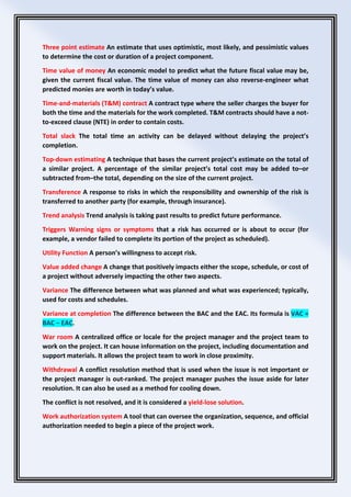 Three point estimate An estimate that uses optimistic, most likely, and pessimistic values
to determine the cost or duration of a project component.
Time value of money An economic model to predict what the future fiscal value may be,
given the current fiscal value. The time value of money can also reverse-engineer what
predicted monies are worth in today’s value.
Time-and-materials (T&M) contract A contract type where the seller charges the buyer for
both the time and the materials for the work completed. T&M contracts should have a not-
to-exceed clause (NTE) in order to contain costs.
Total slack The total time an activity can be delayed without delaying the project’s
completion.
Top-down estimating A technique that bases the current project’s estimate on the total of
a similar project. A percentage of the similar project’s total cost may be added to–or
subtracted from–the total, depending on the size of the current project.
Transference A response to risks in which the responsibility and ownership of the risk is
transferred to another party (for example, through insurance).
Trend analysis Trend analysis is taking past results to predict future performance.
Triggers Warning signs or symptoms that a risk has occurred or is about to occur (for
example, a vendor failed to complete its portion of the project as scheduled).
Utility Function A person’s willingness to accept risk.
Value added change A change that positively impacts either the scope, schedule, or cost of
a project without adversely impacting the other two aspects.
Variance The difference between what was planned and what was experienced; typically,
used for costs and schedules.
Variance at completion The difference between the BAC and the EAC. Its formula is VAC =
BAC − EAC.
War room A centralized office or locale for the project manager and the project team to
work on the project. It can house information on the project, including documentation and
support materials. It allows the project team to work in close proximity.
Withdrawal A conflict resolution method that is used when the issue is not important or
the project manager is out-ranked. The project manager pushes the issue aside for later
resolution. It can also be used as a method for cooling down.
The conflict is not resolved, and it is considered a yield-lose solution.
Work authorization system A tool that can oversee the organization, sequence, and official
authorization needed to begin a piece of the project work.
 