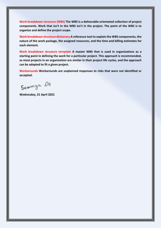 Work breakdown structure (WBS) The WBS is a deliverable-orientated collection of project
components. Work that isn’t in the WBS isn’t in the project. The point of the WBS is to
organize and define the project scope.
Work breakdown structure dictionary A reference tool to explain the WBS components, the
nature of the work package, the assigned resources, and the time and billing estimates for
each element.
Work breakdown structure template A master WBS that is used in organizations as a
starting point in defining the work for a particular project. This approach is recommended,
as most projects in an organization are similar in their project life cycles, and the approach
can be adapted to fit a given project.
Workarounds Workarounds are unplanned responses to risks that were not identified or
accepted.
Wednesday, 21 April 2021
 