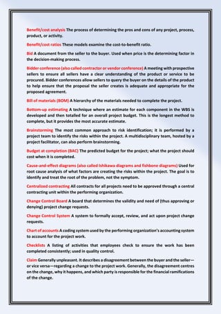 Benefit/cost analysis The process of determining the pros and cons of any project, process,
product, or activity.
Benefit/cost ratios These models examine the cost-to-benefit ratio.
Bid A document from the seller to the buyer. Used when price is the determining factor in
the decision-making process.
Bidder conference (also called contractor or vendor conference) A meeting with prospective
sellers to ensure all sellers have a clear understanding of the product or service to be
procured. Bidder conferences allow sellers to query the buyer on the details of the product
to help ensure that the proposal the seller creates is adequate and appropriate for the
proposed agreement.
Bill of materials (BOM) A hierarchy of the materials needed to complete the project.
Bottom-up estimating A technique where an estimate for each component in the WBS is
developed and then totalled for an overall project budget. This is the longest method to
complete, but it provides the most accurate estimate.
Brainstorming The most common approach to risk identification; it is performed by a
project team to identify the risks within the project. A multidisciplinary team, hosted by a
project facilitator, can also perform brainstorming.
Budget at completion (BAC) The predicted budget for the project; what the project should
cost when it is completed.
Cause-and-effect diagrams (also called Ishikawa diagrams and fishbone diagrams) Used for
root cause analysis of what factors are creating the risks within the project. The goal is to
identify and treat the root of the problem, not the symptom.
Centralized contracting All contracts for all projects need to be approved through a central
contracting unit within the performing organization.
Change Control Board A board that determines the validity and need of (thus approving or
denying) project change requests.
Change Control System A system to formally accept, review, and act upon project change
requests.
Chart of accounts A coding system used by the performing organization’s accounting system
to account for the project work.
Checklists A listing of activities that employees check to ensure the work has been
completed consistently; used in quality control.
Claim Generally unpleasant. It describes a disagreement between the buyer and the seller—
or vice versa—regarding a change to the project work. Generally, the disagreement centres
on the change, why it happens, and which party is responsible for the financial ramifications
of the change.
 