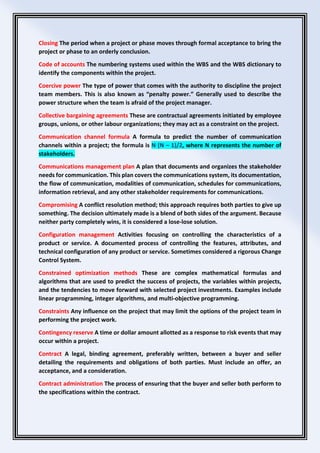 Closing The period when a project or phase moves through formal acceptance to bring the
project or phase to an orderly conclusion.
Code of accounts The numbering systems used within the WBS and the WBS dictionary to
identify the components within the project.
Coercive power The type of power that comes with the authority to discipline the project
team members. This is also known as “penalty power.” Generally used to describe the
power structure when the team is afraid of the project manager.
Collective bargaining agreements These are contractual agreements initiated by employee
groups, unions, or other labour organizations; they may act as a constraint on the project.
Communication channel formula A formula to predict the number of communication
channels within a project; the formula is N (N – 1)/2, where N represents the number of
stakeholders.
Communications management plan A plan that documents and organizes the stakeholder
needs for communication. This plan covers the communications system, its documentation,
the flow of communication, modalities of communication, schedules for communications,
information retrieval, and any other stakeholder requirements for communications.
Compromising A conflict resolution method; this approach requires both parties to give up
something. The decision ultimately made is a blend of both sides of the argument. Because
neither party completely wins, it is considered a lose-lose solution.
Configuration management Activities focusing on controlling the characteristics of a
product or service. A documented process of controlling the features, attributes, and
technical configuration of any product or service. Sometimes considered a rigorous Change
Control System.
Constrained optimization methods These are complex mathematical formulas and
algorithms that are used to predict the success of projects, the variables within projects,
and the tendencies to move forward with selected project investments. Examples include
linear programming, integer algorithms, and multi-objective programming.
Constraints Any influence on the project that may limit the options of the project team in
performing the project work.
Contingency reserve A time or dollar amount allotted as a response to risk events that may
occur within a project.
Contract A legal, binding agreement, preferably written, between a buyer and seller
detailing the requirements and obligations of both parties. Must include an offer, an
acceptance, and a consideration.
Contract administration The process of ensuring that the buyer and seller both perform to
the specifications within the contract.
 
