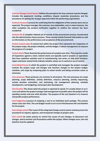 Contract Change Control System Defines the procedures for how contracts may be changed.
Includes the paperwork, tracking, conditions, dispute resolution procedures, and the
procedures for getting the changes approved within the performing organization.
Contract closeout A process for confirming that the obligations of the contract were met as
expected. The project manager, the customer, key stakeholder, and, in some instances, the
seller completes the product verification together to confirm the contract has been
completed.
Contract file A complete indexed set of records of the procurement process incorporated
into the administrative closure process. These records include financial information as well
as information on the performance and acceptance of the procured work.
Control account plans A control tool within the project that represents the integration of
the project scope, the project schedule, and the budget. It allows management to measure
the progress of a project.
Control charts These illustrate the performance of a project over time. They map the results
of inspections against a chart. Control charts are typically used in projects or operations
that have repetitive activities such as manufacturing, test series, or help desk functions.
Upper and lower control limits indicate whether values are in control or out of control.
Controlling Process in which the project is controlled and managed; the project manager
controls the project scope and changes and monitors changes to the project budget,
schedule, and scope by comparing plans to actual results and taking corrective action as
necessary.
Core processes These processes are common to all projects. The core processes are scope
planning, scope definition, activity definition, resource planning, activity sequencing,
activity duration estimation, cost estimating, risk management planning, schedule
development, cost budgeting, and project plan development.
Cost baseline This shows what the project is expected to spend. It’s usually shown in an S-
curve and allows the project manager and management to predict when the project will be
spending monies and over what duration. The purpose of the cost baseline is to measure
and predict project performance.
Cost budgeting A process of assigning a cost to an individual work package. This process
shows costs over time. The cost budget results in an S-curve that becomes the cost baseline
for the project.
Cost change control This is part of the integrated change control system and documents the
procedures to request, approve, and incorporate changes to project costs.
Cost control An active process to control the causes of cost changes, to document cost
changes, and to monitor cost fluctuations within the project. When changes occur, the cost
baseline must be updated.
 