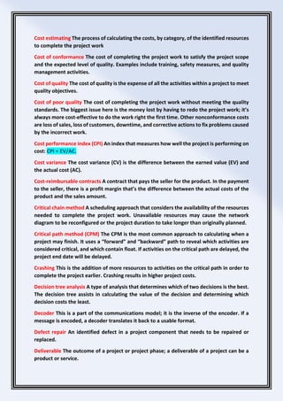 Cost estimating The process of calculating the costs, by category, of the identified resources
to complete the project work
Cost of conformance The cost of completing the project work to satisfy the project scope
and the expected level of quality. Examples include training, safety measures, and quality
management activities.
Cost of quality The cost of quality is the expense of all the activities within a project to meet
quality objectives.
Cost of poor quality The cost of completing the project work without meeting the quality
standards. The biggest issue here is the money lost by having to redo the project work; it’s
always more cost-effective to do the work right the first time. Other nonconformance costs
are loss of sales, loss of customers, downtime, and corrective actions to fix problems caused
by the incorrect work.
Cost performance index (CPI) An index that measures how well the project is performing on
cost: CPI = EV/AC.
Cost variance The cost variance (CV) is the difference between the earned value (EV) and
the actual cost (AC).
Cost-reimbursable contracts A contract that pays the seller for the product. In the payment
to the seller, there is a profit margin that’s the difference between the actual costs of the
product and the sales amount.
Critical chain method A scheduling approach that considers the availability of the resources
needed to complete the project work. Unavailable resources may cause the network
diagram to be reconfigured or the project duration to take longer than originally planned.
Critical path method (CPM) The CPM is the most common approach to calculating when a
project may finish. It uses a “forward” and “backward” path to reveal which activities are
considered critical, and which contain float. If activities on the critical path are delayed, the
project end date will be delayed.
Crashing This is the addition of more resources to activities on the critical path in order to
complete the project earlier. Crashing results in higher project costs.
Decision tree analysis A type of analysis that determines which of two decisions is the best.
The decision tree assists in calculating the value of the decision and determining which
decision costs the least.
Decoder This is a part of the communications model; it is the inverse of the encoder. If a
message is encoded, a decoder translates it back to a usable format.
Defect repair An identified defect in a project component that needs to be repaired or
replaced.
Deliverable The outcome of a project or project phase; a deliverable of a project can be a
product or service.
 