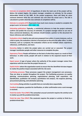 Estimate at completion (EAC) A hypothesis of what the total cost of the project will be.
Before the project begins, the project manager completes an estimate for the project
deliverables based on the WBS. As the project progresses, there will likely be some
variances between what the cost estimate was and what the actual cost is. The EAC is
calculated to predict what the new estimate at completion will be.
Estimate to complete (ETC) Represents how much more money is needed to complete the
project work. Its formula is ETC = EAC − AC.
Estimating publications Typically, a commercial reference to help the project estimator
confirm and predict the accuracy of estimates. If a project manager elects to use one of
these commercial databases, the estimate should include a pointer to this document for
future reference and verification.
Evaluation criteria Used to rate and score proposals from sellers. In some instances, such as
a bid or quote, the evaluation criterion is focused just on the price the seller offers. In other
instances, such as a proposal, the evaluation criteria can be multiple values: experience,
references, certifications, and more.
Executing Action in which the project plans are carried out or executed. The project
manager coordinates people and other resources to complete the plan.
Expectancy Theory People will behave on the basis of what they expect as a result of their
behaviour. In other words, people will work in relation to the expected reward of their
work.
Expert power A type of power where the authority of the project manager comes from
experience with the area that the project focuses on.
Exploit Action where the organization wants to ensure that the identified risk does happen
to realize the positive impact associated with the risk event.
Facilitating processes These processes support the project management core processes.
They are done as needed throughout the project. The facilitating processes are quality
planning, communications planning, organizational planning, staff acquisition, risk
identification, qualitative risk analysis, quantitative risk analysis, risk response planning,
procurement planning, and solicitation planning.
Fast tracking Doing activities in parallel that are normally done sequentially.
Feedback A response, question for clarification, or other confirmation once a sent message
is received.
Finish No Earlier Than (FNET) This somewhat unusual constraint requires the activity to be
in motion up until the predetermined date.
Finish No Later Than (FNLT) This constraint requires the project or activity to finish by a
predetermined date.
 