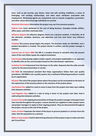have, such as job security, pay checks, clean and safe working conditions, a sense of
belonging, civil working relationships, and other basic attributes associated with
employment. Motivating agents are components such as reward, recognition, promotion,
and other values that encourage individuals to succeed.
Historical information Information the project may use from previous projects.
Indirect costs Costs attributed to the cost of doing business. Examples include utilities,
office space, and other overhead costs.
Influence diagram An influence diagram charts out a decision problem. It identifies all of
the elements, variables, decisions, and objectives and how each factor may influence
another.
Initiating This process group begins the project. The business needs are identified, and a
product description is created. The project charter is written, and the project manager is
selected.
Internal rate of return (IRR) The IRR is a complex formula to calculate when the present
value of the cash inflow equals the original investment.
Interviewing Interviewing subject-matter experts and project stakeholders is an approach
to identify risks on the current project based on the interviewees’ experience.
Invitation for bid A document from the buyer to the seller. Requests that the seller provide
a price for the procured product or service.
ISO 9000 An international standard that helps organizations follow their own quality
procedures. ISO 9000 is not a quality system, but a method of following procedures created
by an organization.
Kill point The end of the project phase where the project can be terminated on the basis of
the experiences of the previous phase or the outcome of the project phase.
Lag Positive time added to a task to move it away from the project start date; lag is adding
time between activities.
Lead Negative time added to a task to bring it closer to the project start date; lead is
subtracting time between activities.
Lessons learned An ongoing documentation of things the project manager and project team
have learned throughout the project. Lessons learned are supplied to other project teams
and project managers to apply to their ongoing projects. They are documented throughout
the project, not just at the end of the project.
Letter of intent Expresses the intent of the buyer to procure products or services from the
seller. Not the equivalent to a contract.
Make-or-buy analysis Used in determining what part of the project scope to make and what
part to purchase.
 