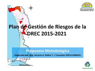 Plan de Gestión de Riesgos de la
DREC 2015-2021
Propuesta Metodológica
Elaborada por: Arq. Horacio A. Núñez T. / Consultor DIECA-MINEDU
 