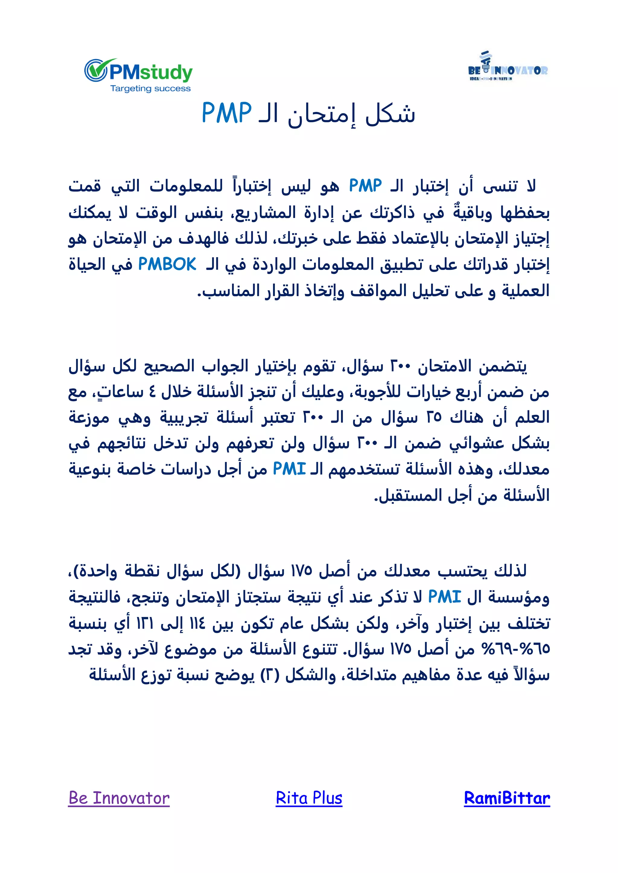 RamiBittarRita PlusBe Innovator
‫الـ‬ ‫إمتحان‬ ‫شكل‬PMP
‫أن‬ ‫تنسى‬ ‫لا‬‫إختبار‬‫الـ‬PMP‫إختبار‬ ‫ليس‬ ‫هو‬ً‫ا‬‫التي‬ ‫للمعلومات‬‫قمت‬
‫بحفظها‬ٌ‫وباقية‬‫المشاريع‬ ‫إدارة‬ ‫عن‬ ‫ذاكرتك‬ ‫في‬،‫ل‬ ‫الوقت‬ ‫بنفس‬‫يمكنك‬ ‫ا‬
‫خبرتك‬ ‫على‬ ‫فقط‬ ‫بالإعتماد‬ ‫الإمتحان‬ ‫إجتياز‬،‫لذلك‬‫ف‬‫من‬ ‫الهدف‬‫الإمتحان‬‫هو‬
‫قد‬ ‫إختبار‬‫تط‬ ‫على‬ ‫راتك‬‫ب‬‫ي‬‫في‬ ‫الواردة‬ ‫المعلومات‬ ‫ق‬‫الـ‬PMBOK‫الحياة‬ ‫في‬
.‫المناسب‬ ‫القرار‬ ‫وإتخاذ‬ ‫المواقل‬ ‫تحليل‬ ‫على‬ ‫و‬ ‫العملية‬
‫الامتحان‬ ‫يتضمن‬244‫سؤال‬،‫س‬ ‫لكل‬ ‫الصحيح‬ ‫الجواب‬ ‫بإختيار‬ ‫تقوم‬‫ؤال‬
‫للأجوبة‬ ‫خيارات‬ ‫أربع‬ ‫ضمن‬ ‫من‬،‫خلال‬ ‫الأسئلة‬ ‫تنجز‬ ‫أن‬ ‫وعليك‬4ٍ‫ت‬‫ساعا‬،‫مع‬
‫هناك‬ ‫أن‬ ‫العلم‬25‫من‬ ‫سؤال‬‫الـ‬244‫موزعة‬ ‫وهي‬ ‫تجريبية‬ ‫أسئلة‬ ‫تعتبر‬
‫ضمن‬ ‫عشوائي‬ ‫بشكل‬‫الـ‬244‫في‬ ‫نتائجهم‬ ‫تدخل‬ ‫ولن‬ ‫تعرفهم‬ ‫ولن‬ ‫سؤال‬
‫معدلك‬،‫الأسئلة‬ ‫وهذه‬‫تستخدمهم‬‫الـ‬PMI‫بنوع‬ ‫خاصة‬ ‫دراسات‬ ‫أجل‬ ‫من‬‫ية‬
.‫المستقبل‬ ‫أجل‬ ‫من‬ ‫الأسئلة‬
‫أصل‬ ‫من‬ ‫معدلك‬ ‫يحتسب‬ ‫لذلك‬165‫ن‬ ‫سؤال‬ ‫(لكل‬ ‫سؤال‬)‫واحدة‬ ‫قطة‬،
‫ومؤ‬‫ال‬ ‫سسة‬PMI‫وتنجح‬ ‫الإمتحان‬ ‫ستجتاز‬ ‫نتيجة‬ ‫أي‬ ‫عند‬ ‫تذكر‬ ‫لا‬،‫فالنتيجة‬
‫بين‬ ‫تختلل‬‫إختبار‬‫وآ‬‫خر‬،‫بين‬ ‫تكون‬ ‫عام‬ ‫بشكل‬ ‫ولكن‬114‫إلى‬121‫بنسبة‬ ‫أي‬
65%-67%‫أصل‬ ‫من‬165.‫سؤال‬‫تتن‬‫وع‬‫ا‬‫لأسئلة‬‫لآ‬ ‫موضوع‬ ‫من‬‫خر‬،‫تجد‬ ‫وقد‬
‫سؤال‬ً‫ا‬‫متداخلة‬ ‫مفاهيم‬ ‫عدة‬ ‫فيه‬،‫والشكل‬(2)‫الأسئلة‬ ‫توزع‬ ‫نسبة‬ ‫يوضح‬
 
