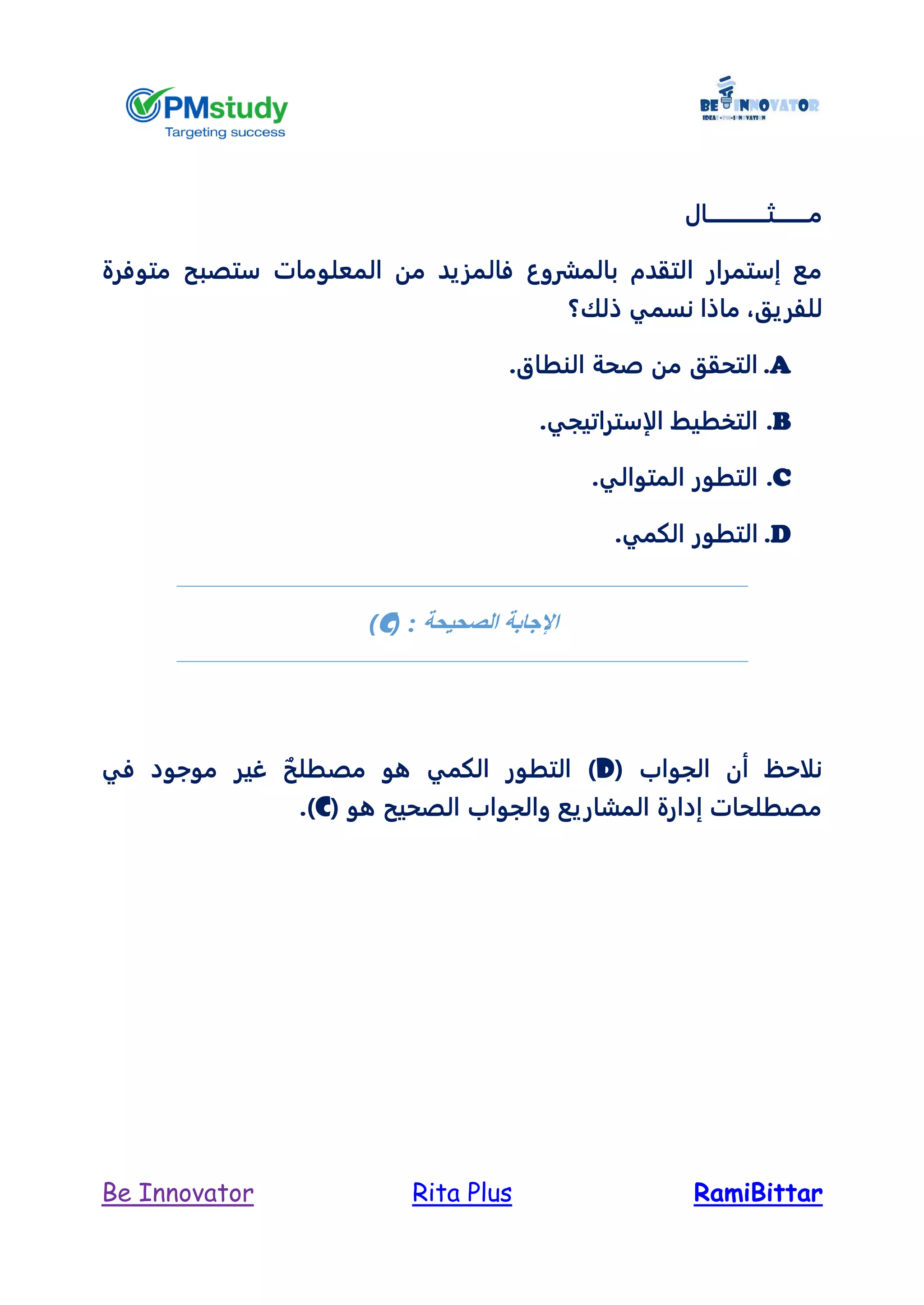 RamiBittarRita PlusBe Innovator
‫م‬‫ــــــــ‬‫ث‬‫ــــــــــــــال‬
‫بالمشروع‬ ‫التقدم‬ ‫إستمرار‬ ‫مع‬‫فال‬‫المعلومات‬ ‫من‬ ‫مزيد‬‫س‬‫متوفرة‬ ‫تصبح‬
‫للفريق‬،‫ذلك؟‬ ‫نسمي‬ ‫ماذا‬
A..‫النطاق‬ ‫صحة‬ ‫من‬ ‫التحقق‬
B..‫الإستراتيجي‬ ‫التخطيط‬
C..‫المتوالي‬ ‫التطور‬
D..‫الكمي‬ ‫التطور‬
‫اإلجابة‬‫الصحيحة‬( :c)
( ‫الجواب‬ ‫أن‬ ‫نلاحظ‬Dٌ‫مصطلح‬ ‫هو‬ ‫الكمي‬ ‫التطور‬ )‫في‬ ‫موجود‬ ‫غير‬
( ‫هو‬ ‫الصحيح‬ ‫والجواب‬ ‫المشاريع‬ ‫إدارة‬ ‫مصطلحات‬C.)
 