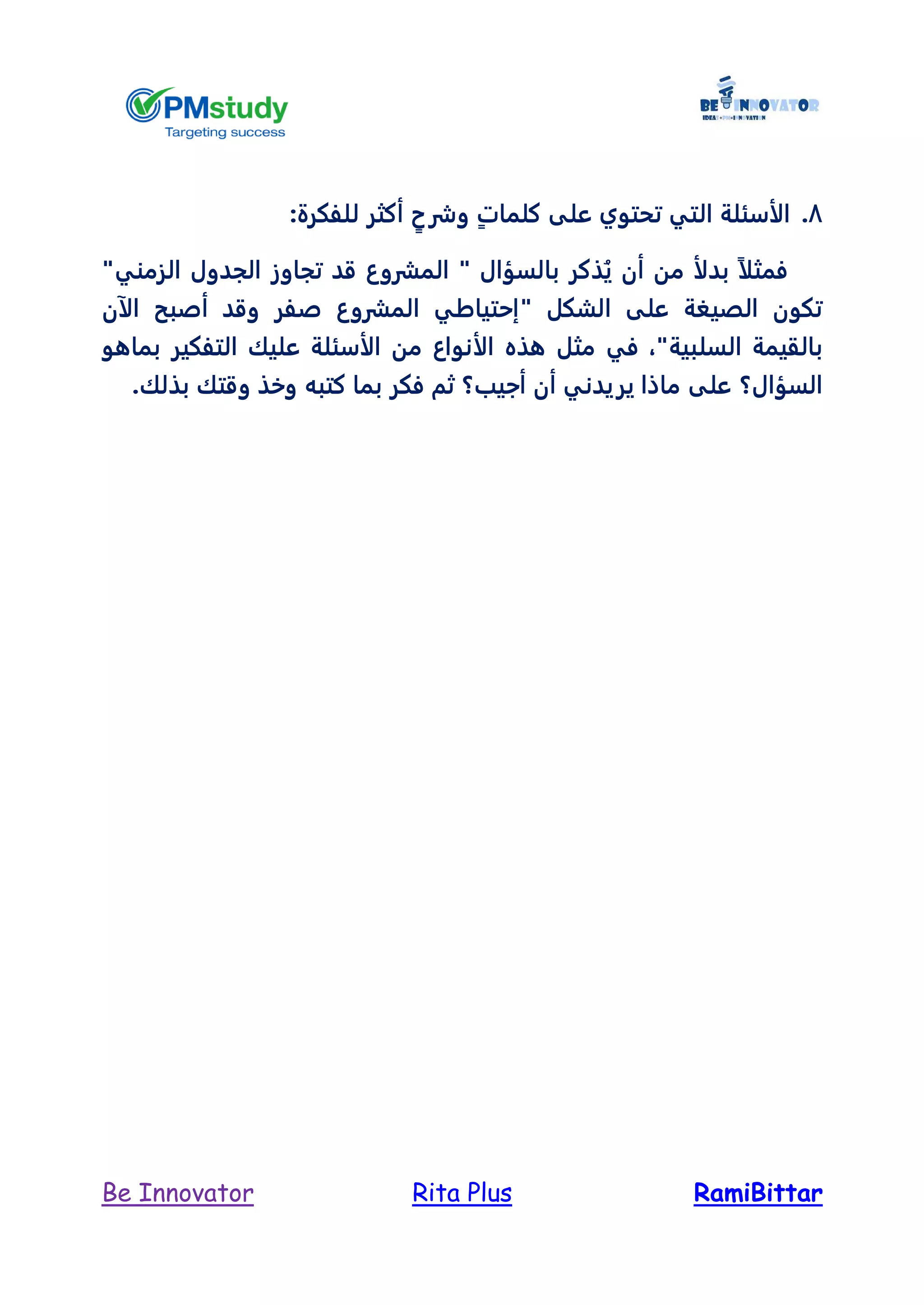 RamiBittarRita PlusBe Innovator
8.ٍ‫ت‬‫كلما‬ ‫على‬ ‫تحتوي‬ ‫التي‬ ‫الأسئلة‬ٍ‫وشرح‬:‫للفكرة‬ ‫أكثر‬
ً‫ا‬‫فمثل‬‫الزمني‬ ‫الجدول‬ ‫تجاوز‬ ‫قد‬ ‫المشروع‬ " ‫بالسؤال‬ ‫ذكر‬ُ‫ي‬ ‫أن‬ ‫من‬ ‫بدلأ‬"
" ‫الشكل‬ ‫على‬ ‫الصيغة‬ ‫تكون‬‫الآ‬ ‫أصبح‬ ‫وقد‬ ‫صفر‬ ‫المشروع‬ ‫إحتياطي‬‫ن‬
"‫السلبية‬ ‫بالقيمة‬،‫الأ‬ ‫هذه‬ ‫مثل‬ ‫في‬‫بماهو‬ ‫التفكير‬ ‫عليك‬ ‫الأسئلة‬ ‫من‬ ‫نواع‬
‫السؤال؟‬.‫بذلك‬ ‫وقتك‬ ‫وخذ‬ ‫كتبه‬ ‫بما‬ ‫فكر‬ ‫ثم‬ ‫أجيب؟‬ ‫أن‬ ‫يريدني‬ ‫ماذا‬ ‫على‬
 