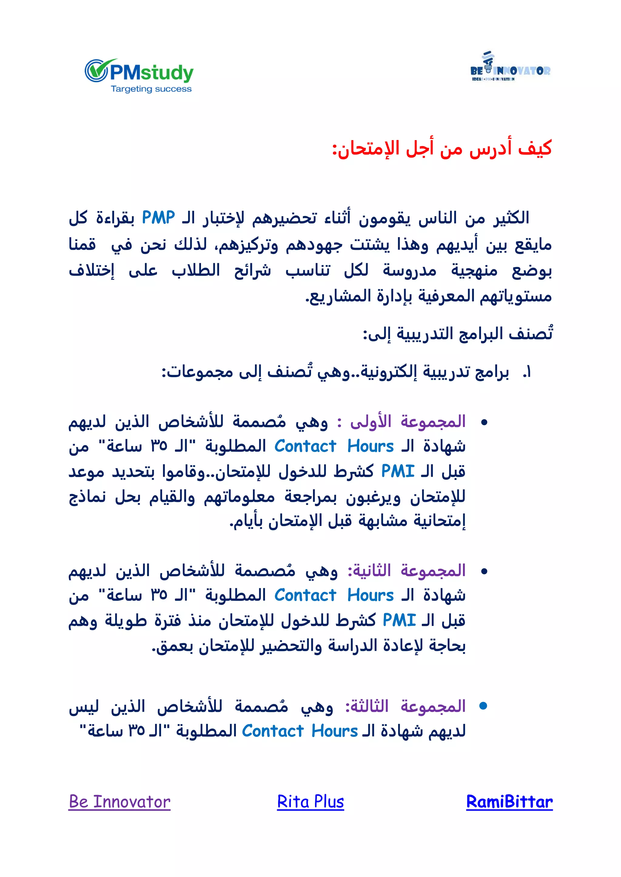 RamiBittarRita PlusBe Innovator
‫الإمتحان‬ ‫أجل‬ ‫من‬ ‫أدرس‬ ‫كيل‬:
‫يقوم‬ ‫الناس‬ ‫من‬ ‫الكثير‬‫لإ‬ ‫تحضيرهم‬ ‫أثناء‬ ‫ون‬‫ختبار‬‫ال‬‫ـ‬PMP‫كل‬ ‫بقراءة‬
‫وتركيزهم‬ ‫جهودهم‬ ‫يشتت‬ ‫وهذا‬ ‫أيديهم‬ ‫بين‬ ‫مايقع‬،‫قمنا‬ ‫في‬ ‫نحن‬ ‫لذلك‬
‫إختلاف‬ ‫على‬ ‫الطلاب‬ ‫شرائح‬ ‫تناسب‬ ‫لكل‬ ‫مدروسة‬ ‫منهجية‬ ‫بوضع‬
.‫المشاريع‬ ‫بإدارة‬ ‫المعرفية‬ ‫مستوياتهم‬
:‫إلى‬ ‫التدريبية‬ ‫البرامج‬ ‫صنل‬ُ‫ت‬
1.‫صن‬ُ‫ت‬ ‫إلكترونية..وهي‬ ‫تدريبية‬ ‫برامج‬:‫مجموعات‬ ‫إلى‬ ‫ل‬
: ‫الأولى‬ ‫المجموعة‬‫لديهم‬ ‫الذين‬ ‫للأشخاص‬ ‫صممة‬ُ‫م‬ ‫وهي‬
‫الـ‬ ‫شهادة‬Contact Hours‫المطلوبة‬‫"الـ‬35"‫ساعة‬‫من‬
‫الـ‬ ‫قبل‬PMI‫موعد‬ ‫بتحديد‬ ‫للإمتحان..وقاموا‬ ‫للدخول‬ ‫كشرط‬
‫نماذج‬ ‫بحل‬ ‫والقيام‬ ‫معلوماتهم‬ ‫بمراجعة‬ ‫ويرغبون‬ ‫للإمتحان‬
‫مشابهة‬ ‫إمتحانية‬‫بأيام‬ ‫الإمتحان‬ ‫قبل‬.
:‫الثانية‬ ‫المجموعة‬‫لديهم‬ ‫الذين‬ ‫للأشخاص‬ ‫صصمة‬ُ‫م‬ ‫وهي‬
‫الـ‬ ‫شهادة‬Contact Hours‫المطلوبة‬‫"الـ‬35"‫ساعة‬‫من‬
‫الـ‬ ‫قبل‬PMI‫فترة‬ ‫منذ‬ ‫للإمتحان‬ ‫للدخول‬ ‫كشرط‬‫طويلة‬‫و‬‫هم‬
‫ل‬ ‫بحاجة‬.‫بعمق‬ ‫للإمتحان‬ ‫والتحضير‬ ‫الدراسة‬ ‫إعادة‬
:‫الثالثة‬ ‫المجموعة‬‫ليس‬ ‫الذين‬ ‫للأشخاص‬ ‫صممة‬ُ‫م‬ ‫وهي‬
‫شهاد‬ ‫لديهم‬‫الـ‬ ‫ة‬Contact Hours‫المطلوبة‬‫"الـ‬35"‫ساعة‬
 