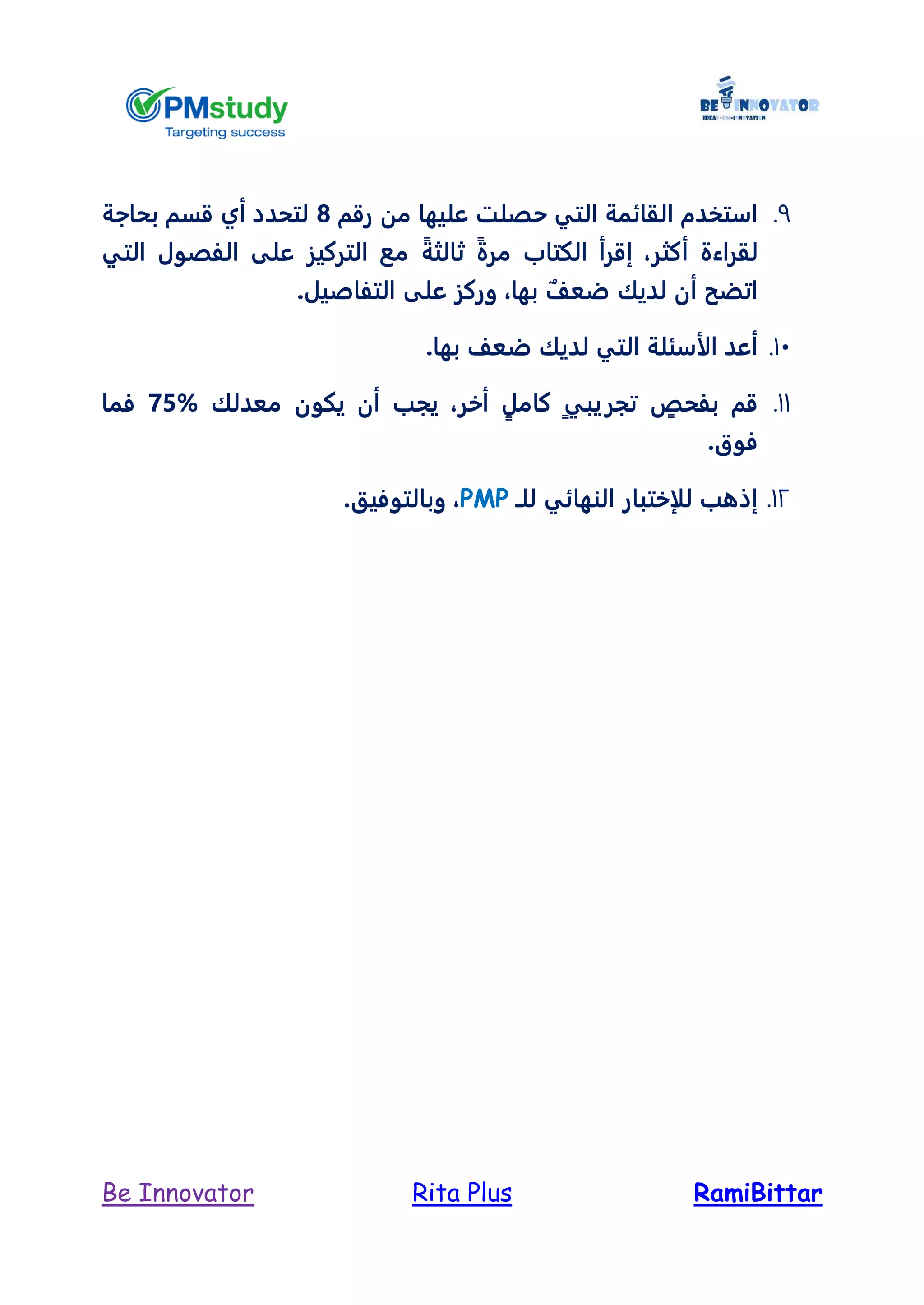 RamiBittarRita PlusBe Innovator
9.‫رقم‬ ‫من‬ ‫عليها‬ ‫حصلت‬ ‫التي‬ ‫القائمة‬ ‫استخدم‬8‫بحاجة‬ ‫قسم‬ ‫أي‬ ‫لتحدد‬
‫أكثر‬ ‫لقراءة‬،ً‫ة‬‫مر‬ ‫الكتاب‬ ‫إقرأ‬ً‫ثالثة‬‫التي‬ ‫الفصول‬ ‫على‬ ‫التركيز‬ ‫مع‬
‫أن‬ ‫اتضح‬ٌ‫ضعل‬ ‫لديك‬‫بها‬،‫ال‬ ‫على‬ ‫وركز‬.‫تفاصيل‬
11..‫بها‬ ‫ضعل‬ ‫لديك‬ ‫التي‬ ‫الأسئلة‬ ‫أعد‬
11.ٍ‫بفحص‬ ‫قم‬ٍ‫ي‬‫تجريب‬ٍ‫كامل‬‫أخر‬،‫معدلك‬ ‫يكون‬ ‫أن‬ ‫يجب‬75%‫فما‬
.‫فوق‬
12.‫النهائي‬ ‫للإختبار‬ ‫إذهب‬‫لل‬‫ـ‬PMP،‫وبالتوفيق‬.
 