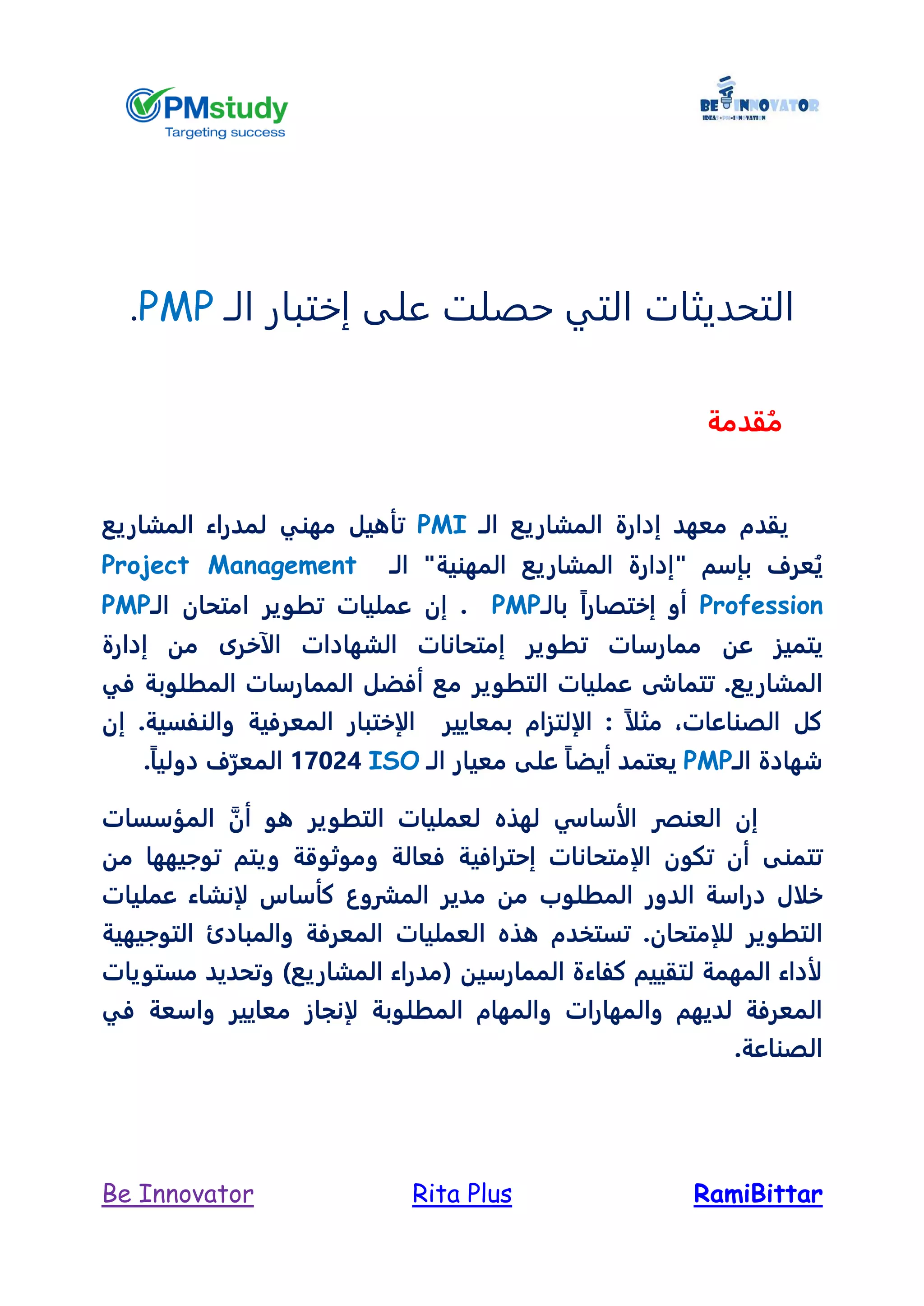 RamiBittarRita PlusBe Innovator
‫الـ‬ ‫إختبار‬ ‫على‬ ‫حصلت‬ ‫التي‬ ‫التحديثات‬PMP.
‫قدمة‬ُ‫م‬
‫المشاريع‬ ‫إدارة‬ ‫معهد‬ ‫يقدم‬‫الـ‬PMI‫تأهيل‬‫مهني‬‫المشاريع‬ ‫لمدراء‬
‫بإسم‬ ‫عرف‬ُ‫ي‬"‫المشاريع‬ ‫إدارة‬‫الـ‬ "‫المهنية‬Project Management
Profession‫بالـ‬ ً‫ا‬‫إختصار‬ ‫أو‬PMP.‫امتحان‬ ‫تطوير‬ ‫عمليات‬ ‫إن‬‫الـ‬PMP
‫عن‬ ‫يتميز‬‫تطوير‬ ‫ممارسات‬‫ال‬ ‫إمتحانات‬‫شهاد‬‫من‬ ‫الآخرى‬ ‫ات‬‫إدارة‬
‫المشاريع‬.‫مع‬ ‫التطوير‬ ‫عمليات‬ ‫تتماشى‬‫المما‬ ‫أفضل‬‫في‬ ‫المطلوبة‬ ‫رسات‬
‫الصناعات‬ ‫كل‬‫مث‬ ،‫بمعايير‬ ‫الإلتزام‬ : ً‫ا‬‫ل‬‫والنفسية‬ ‫المعرفية‬ ‫الإختبار‬.‫إن‬
‫شهادة‬‫الـ‬PMPً‫ا‬‫أيض‬ ‫يعتمد‬‫على‬‫معيار‬‫الـ‬ISO17024ً‫ا‬‫دولي‬ ‫ف‬ّ‫المعر‬.
‫لهذه‬ ‫الأساسي‬ ‫العنصر‬ ‫إن‬‫التطوير‬ ‫لعمليات‬‫أن‬ ‫هو‬‫ا‬‫لمؤسسات‬
‫تتمنى‬‫تكون‬ ‫أن‬‫الإ‬‫متحانات‬‫إ‬‫وموثوق‬ ‫فعالة‬ ‫حترافية‬‫ة‬‫و‬‫توجيهها‬ ‫يتم‬‫من‬
‫خلال‬‫الدور‬ ‫دراسة‬‫المشروع‬ ‫مدير‬ ‫من‬ ‫المطلوب‬‫لإنشاء‬ ‫كأساس‬‫عمليات‬
‫للإ‬ ‫التطوير‬‫متحان‬.‫العملي‬ ‫هذه‬ ‫تستخدم‬‫ات‬‫التوجيهية‬ ‫والمبادئ‬ ‫المعرفة‬
‫الممارسين‬ ‫كفاءة‬ ‫لتقييم‬ ‫المهمة‬ ‫لأداء‬)‫المشاريع‬ ‫(مدراء‬‫مستويات‬ ‫وتحديد‬
‫لديهم‬ ‫المعرفة‬‫والمهارات‬‫والمهام‬‫المطلوبة‬‫لإن‬‫جاز‬‫معايير‬‫في‬ ‫واسعة‬
‫الصناعة‬.
 