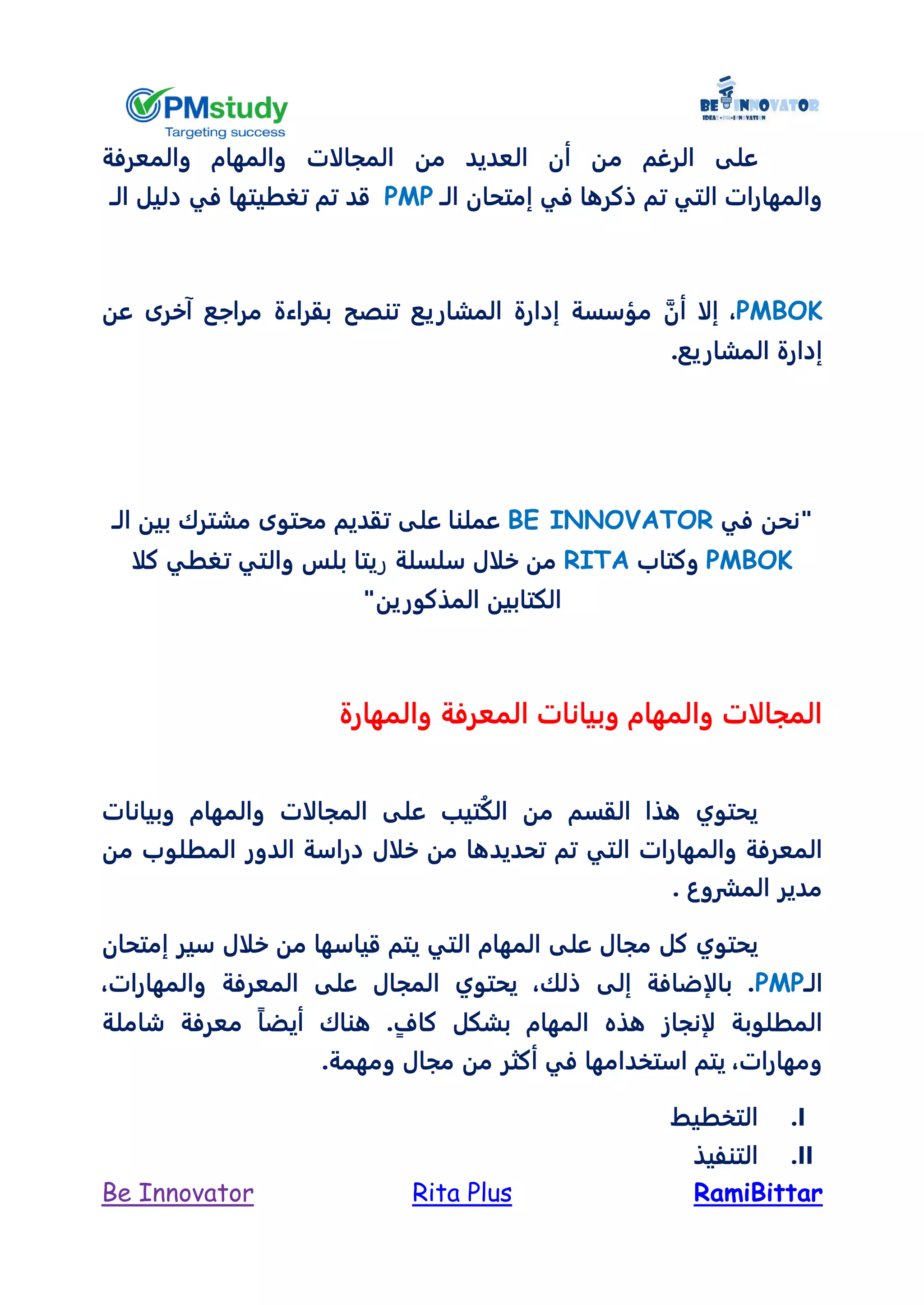 RamiBittarRita PlusBe Innovator
‫م‬ ‫الرغم‬ ‫على‬‫والمعرفة‬ ‫والمهام‬ ‫المجالات‬ ‫من‬ ‫العديد‬ ‫أن‬ ‫ن‬
‫تم‬ ‫التي‬ ‫والمهارات‬‫إمتحان‬ ‫في‬ ‫ذكرها‬‫الـ‬PMP‫قد‬‫دليل‬ ‫في‬ ‫تغطيتها‬ ‫تم‬‫الـ‬
PMBOK،‫آخرى‬ ‫مراجع‬ ‫بقراءة‬ ‫تنصح‬ ‫المشاريع‬ ‫إدارة‬ ‫مؤسسة‬ ‫أن‬ ‫إلا‬‫عن‬
‫المشاريع‬ ‫إدارة‬.
‫في‬ ‫"نحن‬BE INNOVATOR‫الـ‬ ‫بين‬ ‫مشترك‬ ‫محتوى‬ ‫تقديم‬ ‫على‬ ‫عملنا‬
PMBOK‫وكتاب‬RITA‫سلسلة‬ ‫خلال‬ ‫من‬‫ر‬‫بلس‬ ‫يتا‬‫كلا‬ ‫تغطي‬ ‫والتي‬
"‫المذكورين‬ ‫الكتابين‬
‫والمهارة‬ ‫المعرفة‬ ‫وبيانات‬ ‫والمهام‬ ‫المجالات‬
‫من‬ ‫القسم‬ ‫هذا‬ ‫يحتوي‬‫تيب‬ُ‫ك‬‫ال‬‫المجالات‬ ‫على‬‫وبيانات‬ ‫والمهام‬
‫والمهارات‬ ‫المعرفة‬‫خلال‬ ‫من‬ ‫تحديدها‬ ‫تم‬ ‫التي‬‫الدور‬ ‫دراسة‬‫من‬ ‫المطلوب‬
‫المشروع‬ ‫مدير‬.
‫يحتوي‬‫ا‬ ‫المهام‬ ‫على‬ ‫مجال‬ ‫كل‬‫إمتحان‬ ‫سير‬ ‫خلال‬ ‫من‬ ‫قياسها‬ ‫يتم‬ ‫لتي‬
‫الـ‬PMP،‫والمهارات‬ ‫المعرفة‬ ‫على‬ ‫المجال‬ ‫يحتوي‬ ،‫ذلك‬ ‫إلى‬ ‫بالإضافة‬ .
‫شاملة‬ ‫معرفة‬ ً‫ا‬‫أيض‬ ‫هناك‬ .ٍ‫كاف‬ ‫بشكل‬ ‫المهام‬ ‫هذه‬ ‫لإنجاز‬ ‫المطلوبة‬
‫استخدامها‬ ‫يتم‬ ،‫ومهارات‬.‫ومهمة‬ ‫مجال‬ ‫من‬ ‫أكثر‬ ‫في‬
I.‫التخطيط‬
II.‫التنفيذ‬
 