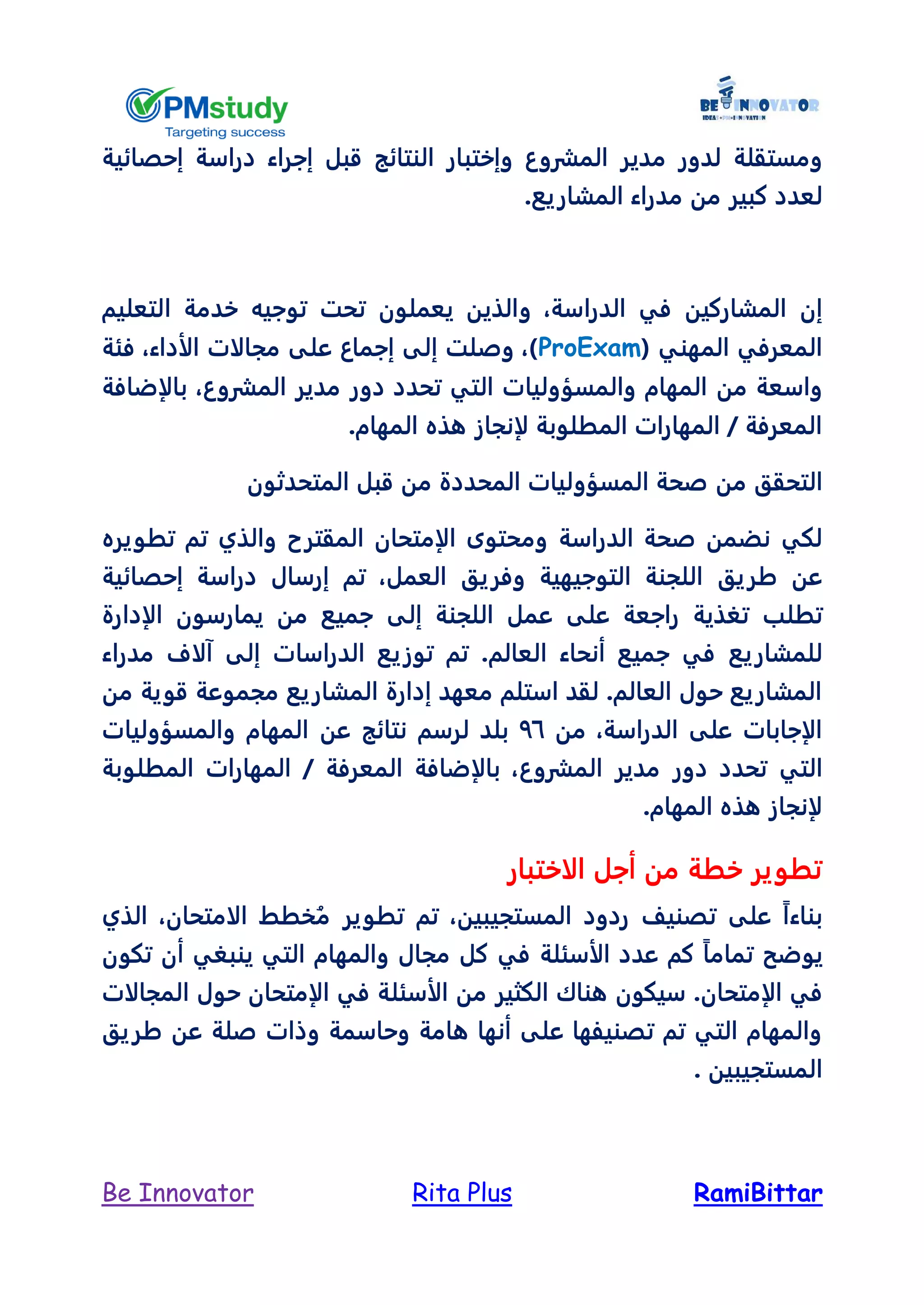 RamiBittarRita PlusBe Innovator
‫مدي‬ ‫لدور‬ ‫ومستقلة‬‫النتائج‬ ‫وإختبار‬ ‫المشروع‬ ‫ر‬‫قبل‬‫إجراء‬‫دراسة‬‫إحصائية‬
‫كبير‬ ‫لعدد‬‫المش‬ ‫مدراء‬ ‫من‬‫اريع‬.
‫إن‬‫الدراسة‬ ‫في‬ ‫المشاركين‬،‫و‬‫التعليم‬ ‫خدمة‬ ‫توجيه‬ ‫تحت‬ ‫يعملون‬ ‫الذين‬
‫المهني‬ ‫المعرفي‬(ProExam‫فئة‬ ،‫الأداء‬ ‫مجالات‬ ‫على‬ ‫إجماع‬ ‫إلى‬ ‫وصلت‬ ،)
‫من‬ ‫واسعة‬‫تحدد‬ ‫التي‬ ‫والمسؤوليات‬ ‫المهام‬‫دور‬‫الم‬ ‫مدير‬‫شروع‬‫بالإضافة‬ ،
.‫المهام‬ ‫هذه‬ ‫لإنجاز‬ ‫المطلوبة‬ ‫المهارات‬ / ‫المعرفة‬
‫التحقق‬‫من‬‫المتحدثون‬ ‫قبل‬ ‫من‬ ‫المحددة‬ ‫المسؤوليات‬ ‫صحة‬
‫الدراسة‬ ‫صحة‬ ‫نضمن‬ ‫لكي‬‫و‬ ‫المقترح‬ ‫الإمتحان‬ ‫ومحتوى‬‫تطويره‬ ‫تم‬ ‫الذي‬
‫طريق‬ ‫عن‬‫العمل‬ ‫وفريق‬ ‫التوجيهية‬ ‫اللجنة‬‫إرسال‬ ‫تم‬ ،‫إحصائية‬ ‫دراسة‬
‫تطلب‬‫على‬ ‫راجعة‬ ‫تغذية‬‫ع‬‫إلى‬ ‫اللجنة‬ ‫مل‬‫ال‬ ‫يمارسون‬ ‫من‬ ‫جميع‬‫إدارة‬
‫للمشاريع‬‫مدراء‬ ‫آلاف‬ ‫إلى‬ ‫الدراسات‬ ‫توزيع‬ ‫تم‬ .‫العالم‬ ‫أنحاء‬ ‫جميع‬ ‫في‬
‫من‬ ‫قوية‬ ‫مجموعة‬ ‫المشاريع‬ ‫إدارة‬ ‫معهد‬ ‫استلم‬ ‫لقد‬ .‫العالم‬ ‫حول‬ ‫المشاريع‬
‫من‬ ،‫الدراسة‬ ‫على‬ ‫الإجابات‬76‫عن‬ ‫نتائج‬ ‫لرسم‬ ‫بلد‬‫والمسؤوليات‬ ‫المهام‬
‫تحدد‬ ‫التي‬‫دور‬‫المش‬ ‫مدير‬‫روع‬‫المطلوبة‬ ‫المهارات‬ / ‫المعرفة‬ ‫بالإضافة‬ ،
.‫المهام‬ ‫هذه‬ ‫لإنجاز‬
‫الاختبار‬ ‫أجل‬ ‫من‬ ‫خطة‬ ‫تطوير‬
‫ردود‬ ‫تصنيل‬ ‫على‬ ً‫ا‬‫بناء‬‫المستجيب‬‫ين‬ُ‫م‬ ‫تطوير‬ ‫تم‬ ،‫الذي‬ ،‫الامتحان‬ ‫خطط‬
‫الأسئلة‬ ‫عدد‬ ‫كم‬ ً‫ا‬‫تمام‬ ‫يوضح‬‫والمهام‬ ‫مجال‬ ‫كل‬ ‫في‬‫تكون‬ ‫أن‬ ‫ينبغي‬ ‫التي‬
‫الإ‬ ‫في‬.‫متحان‬‫الأسئل‬ ‫من‬ ‫الكثير‬ ‫هناك‬ ‫سيكون‬‫حول‬ ‫الإمتحان‬ ‫في‬ ‫ة‬‫المجالات‬
‫طريق‬ ‫عن‬ ‫صلة‬ ‫وذات‬ ‫وحاسمة‬ ‫هامة‬ ‫أنها‬ ‫على‬ ‫تصنيفها‬ ‫تم‬ ‫التي‬ ‫والمهام‬
‫المستجيبين‬.
 